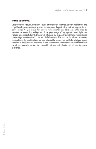 Audit et contrôle interne bancaire 113 
© Groupe Eyrolles 
POUR CONCLURE… 
La gestion des risques, ainsi que l’audit et le contrôle internes, doivent réellement être 
appréhendés comme un processus continu dont l’application doit être garantie en 
permanence. Ce processus doit assurer l’identification des déficiences et la prise de 
mesures de correction adéquates. Il ne peut s’agir d’une appréciation figée des 
risques à un instant donné. Dès lors, l’efficacité du dispositif devient une réelle source 
d’avantage concurrentiel pour un établissement. En sus de la vision purement 
« contrôle », la combinaison de ces dispositifs fournit un outil de pilotage ayant 
vocation à améliorer les pratiques et pas seulement à sanctionner. Les établissements 
ayant pris conscience de l’opportunité qui leur est offerte auront une longueur 
d’avance. 
 