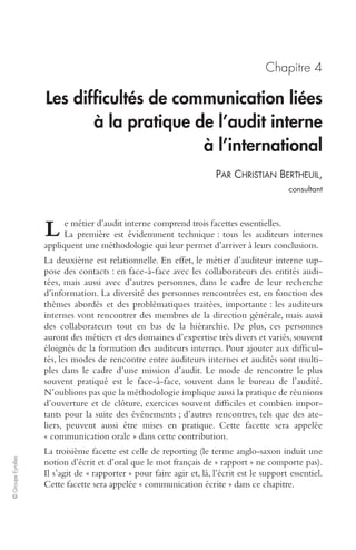 © Groupe Eyrolles 
Chapitre 4 
Les difficultés de communication liées 
à la pratique de l’audit interne 
à l’international 
PAR CHRISTIAN BERTHEUIL, 
consultant 
e métier d’audit interne comprend trois facettes essentielles. 
La première est évidemment technique : tous les auditeurs internes 
L 
appliquent une méthodologie qui leur permet d’arriver à leurs conclusions. 
La deuxième est relationnelle. En effet, le métier d’auditeur interne sup-pose 
des contacts : en face-à-face avec les collaborateurs des entités audi-tées, 
mais aussi avec d’autres personnes, dans le cadre de leur recherche 
d’information. La diversité des personnes rencontrées est, en fonction des 
thèmes abordés et des problématiques traitées, importante : les auditeurs 
internes vont rencontrer des membres de la direction générale, mais aussi 
des collaborateurs tout en bas de la hiérarchie. De plus, ces personnes 
auront des métiers et des domaines d’expertise très divers et variés, souvent 
éloignés de la formation des auditeurs internes. Pour ajouter aux difficul-tés, 
les modes de rencontre entre auditeurs internes et audités sont multi-ples 
dans le cadre d’une mission d’audit. Le mode de rencontre le plus 
souvent pratiqué est le face-à-face, souvent dans le bureau de l’audité. 
N’oublions pas que la méthodologie implique aussi la pratique de réunions 
d’ouverture et de clôture, exercices souvent difficiles et combien impor-tants 
pour la suite des événements ; d’autres rencontres, tels que des ate-liers, 
peuvent aussi être mises en pratique. Cette facette sera appelée 
« communication orale » dans cette contribution. 
La troisième facette est celle de reporting (le terme anglo-saxon induit une 
notion d’écrit et d’oral que le mot français de « rapport » ne comporte pas). 
Il s’agit de « rapporter » pour faire agir et, là, l’écrit est le support essentiel. 
Cette facette sera appelée « communication écrite » dans ce chapitre. 
 