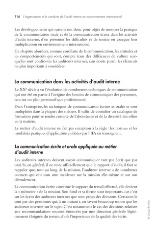 116 L’organisation et la conduite de l’audit interne en environnement international 
© Groupe Eyrolles 
Les développements qui suivent ont donc pour objet de montrer la pratique 
de la communication orale et de la communication écrite dans les activités 
d’audit interne, d’en présenter les difficultés et de mettre en exergue leur 
multiplication en environnement international. 
Ce chapitre abordera, comme corollaire de la communication, les attitudes et 
les comportements qui sont, compte tenu des différences de culture aux-quelles 
sont confrontés les auditeurs internes, sans doute parmi les éléments 
les plus importants à considérer. 
La communication dans les activités d’audit interne 
Le XXe siècle a vu l’évolution de nombreuses techniques de communication 
qui ont été en partie à l’origine des besoins de communiquer des personnes, 
tant sur un plan personnel que professionnel. 
Dans l’entreprise, les techniques de communication écrites et orales se sont 
multipliées dans la plupart des métiers. Il suffit de consulter un catalogue de 
formation pour se rendre compte de l’abondance et de la diversité des offres 
en la matière. 
Le métier d’audit interne ne fait pas exception à la règle : les normes et les 
modalités pratiques d’application publiées par l’IIA en témoignent. 
La communication écrite et orale appliquée au métier 
d’audit interne 
Les auditeurs internes doivent savoir communiquer tant par écrit que par 
oral. Si, en général, il ne reste officiellement que le rapport d’audit, il faut se 
rappeler que, tout au long de la mission, l’auditeur interne a de nombreux 
contacts qui ont tous une incidence sur la mission elle-même et sur son 
déroulement. 
La communication écrite constitue le support du travail effectué, elle devient 
la « mémoire » de la mission. Son fond et sa forme sont importants, car c’est 
sur les écrits des auditeurs internes que sont prises des décisions. Certaines le 
sont par des personnes qui, à un instant t, en savent beaucoup moins que les 
auditeurs internes sur le sujet. C’est notamment le cas des décisions relatives 
aux recommandations souvent énoncées par une direction générale légiti-mement 
éloignée du terrain, d’où l’importance de la qualité des écrits. 
 