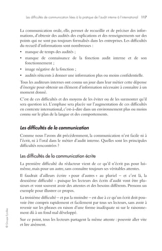 Les difficultés de communication liées à la pratique de l’audit interne à l’international 117 
© Groupe Eyrolles 
La communication orale, elle, permet de recueillir et de préciser des infor-mations, 
d’obtenir des audités des explications et des renseignements sur des 
points qui ne sont pas toujours formalisés dans les entreprises. Les difficultés 
du recueil d’informations sont nombreuses : 
• manque de temps des audités ; 
• manque de connaissance de la fonction audit interne et de son 
fonctionnement ; 
• image négative de la fonction ; 
• audités réticents à donner une information plus ou moins confidentielle. 
Tous les auditeurs internes ont connu un jour dans leur métier cette dépense 
d’énergie pour obtenir un élément d’information nécessaire à connaître à un 
moment donné. 
C’est de ces difficultés et des moyens de les éviter ou de les surmonter qu’il 
sera question ici. L’emphase sera placée sur l’augmentation de ces difficultés 
en contexte international, c’est-à-dire dans un environnement plus ou moins 
connu sur le plan de la langue et des comportements. 
Les difficultés de la communication 
Comme nous l’avons dit précédemment, la communication n’est facile ni à 
l’écrit, ni à l’oral dans le métier d’audit interne. Quelles sont les principales 
difficultés rencontrées ? 
Les difficultés de la communication écrite 
La première difficulté du rédacteur vient de ce qu’il n’écrit pas pour lui-même, 
mais pour un autre, sans connaître toujours ses véritables attentes. 
Il faudrait d’ailleurs écrire « pour d’autres » au pluriel – et c’est là, la 
deuxième difficulté - puisque les lecteurs des écrits d’audit vont être plu-sieurs 
et vont souvent avoir des attentes et des besoins différents. Prenons un 
exemple pour illustrer ce propos. 
La troisième difficulté – et pas la moindre – est due à ce qu’un écrit doit pou-voir 
être compris rapidement et facilement par tous ses lecteurs, sans avoir à 
revenir sur les phrases en raison d’une forme inadéquate ni sur le raisonne-ment 
dû à un fond mal développé. 
Sur ce point, tous les lecteurs partagent la même attente : pouvoir aller vite 
et lire aisément. 
 