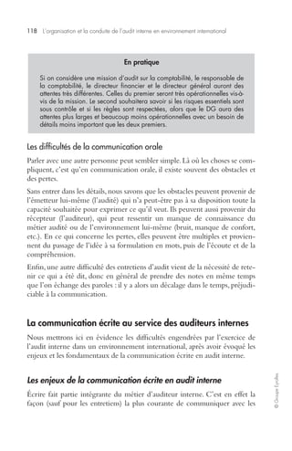 118 L’organisation et la conduite de l’audit interne en environnement international 
© Groupe Eyrolles 
En pratique 
Si on considère une mission d’audit sur la comptabilité, le responsable de 
la comptabilité, le directeur financier et le directeur général auront des 
attentes très différentes. Celles du premier seront très opérationnelles vis-à-vis 
de la mission. Le second souhaitera savoir si les risques essentiels sont 
sous contrôle et si les règles sont respectées, alors que le DG aura des 
attentes plus larges et beaucoup moins opérationnelles avec un besoin de 
détails moins important que les deux premiers. 
Les difficultés de la communication orale 
Parler avec une autre personne peut sembler simple. Là où les choses se com-pliquent, 
c’est qu’en communication orale, il existe souvent des obstacles et 
des pertes. 
Sans entrer dans les détails, nous savons que les obstacles peuvent provenir de 
l’émetteur lui-même (l’audité) qui n’a peut-être pas à sa disposition toute la 
capacité souhaitée pour exprimer ce qu’il veut. Ils peuvent aussi provenir du 
récepteur (l’auditeur), qui peut ressentir un manque de connaissance du 
métier audité ou de l’environnement lui-même (bruit, manque de confort, 
etc.). En ce qui concerne les pertes, elles peuvent être multiples et provien-nent 
du passage de l’idée à sa formulation en mots, puis de l’écoute et de la 
compréhension. 
Enfin, une autre difficulté des entretiens d’audit vient de la nécessité de rete-nir 
ce qui a été dit, donc en général de prendre des notes en même temps 
que l’on échange des paroles : il y a alors un décalage dans le temps, préjudi-ciable 
à la communication. 
La communication écrite au service des auditeurs internes 
Nous mettrons ici en évidence les difficultés engendrées par l’exercice de 
l’audit interne dans un environnement international, après avoir évoqué les 
enjeux et les fondamentaux de la communication écrite en audit interne. 
Les enjeux de la communication écrite en audit interne 
Écrire fait partie intégrante du métier d’auditeur interne. C’est en effet la 
façon (sauf pour les entretiens) la plus courante de communiquer avec les 
 