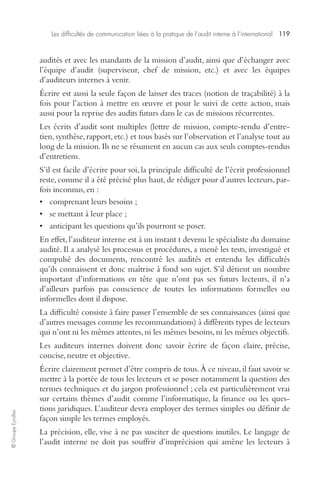 Les difficultés de communication liées à la pratique de l’audit interne à l’international 119 
© Groupe Eyrolles 
audités et avec les mandants de la mission d’audit, ainsi que d’échanger avec 
l’équipe d’audit (superviseur, chef de mission, etc.) et avec les équipes 
d’auditeurs internes à venir. 
Écrire est aussi la seule façon de laisser des traces (notion de traçabilité) à la 
fois pour l’action à mettre en oeuvre et pour le suivi de cette action, mais 
aussi pour la reprise des audits futurs dans le cas de missions récurrentes. 
Les écrits d’audit sont multiples (lettre de mission, compte-rendu d’entre-tien, 
synthèse, rapport, etc.) et tous basés sur l’observation et l’analyse tout au 
long de la mission. Ils ne se résument en aucun cas aux seuls comptes-rendus 
d’entretiens. 
S’il est facile d’écrire pour soi, la principale difficulté de l’écrit professionnel 
reste, comme il a été précisé plus haut, de rédiger pour d’autres lecteurs, par-fois 
inconnus, en : 
• comprenant leurs besoins ; 
• se mettant à leur place ; 
• anticipant les questions qu’ils pourront se poser. 
En effet, l’auditeur interne est à un instant t devenu le spécialiste du domaine 
audité. Il a analysé les processus et procédures, a mené les tests, investigué et 
compulsé des documents, rencontré les audités et entendu les difficultés 
qu’ils connaissent et donc maîtrise à fond son sujet. S’il détient un nombre 
important d’informations en tête que n’ont pas ses futurs lecteurs, il n’a 
d’ailleurs parfois pas conscience de toutes les informations formelles ou 
informelles dont il dispose. 
La difficulté consiste à faire passer l’ensemble de ses connaissances (ainsi que 
d’autres messages comme les recommandations) à différents types de lecteurs 
qui n’ont ni les mêmes attentes, ni les mêmes besoins, ni les mêmes objectifs. 
Les auditeurs internes doivent donc savoir écrire de façon claire, précise, 
concise, neutre et objective. 
Écrire clairement permet d’être compris de tous. À ce niveau, il faut savoir se 
mettre à la portée de tous les lecteurs et se poser notamment la question des 
termes techniques et du jargon professionnel ; cela est particulièrement vrai 
sur certains thèmes d’audit comme l’informatique, la finance ou les ques-tions 
juridiques. L’auditeur devra employer des termes simples ou définir de 
façon simple les termes employés. 
La précision, elle, vise à ne pas susciter de questions inutiles. Le langage de 
l’audit interne ne doit pas souffrir d’imprécision qui amène les lecteurs à 
 