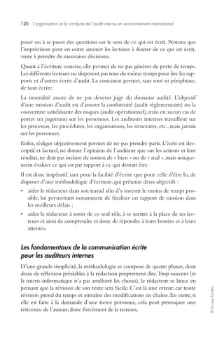 120 L’organisation et la conduite de l’audit interne en environnement international 
© Groupe Eyrolles 
poser ou à se poser des questions sur le sens de ce qui est écrit. Notons que 
l’imprécision peut en outre amener les lecteurs à douter de ce qui est écrit, 
voire à prendre de mauvaises décisions. 
Quant à l’écriture concise, elle permet de ne pas générer de perte de temps. 
Les différents lecteurs ne disposent pas tous du même temps pour lire les rap-ports 
et d’autres écrits d’audit. La concision permet, sans mot ni périphrase, 
de tout écrire. 
La neutralité assure de ne pas devenir juge du domaine audité. L’objectif 
d’une mission d’audit est d’assurer la conformité (audit réglementaire) ou la 
couverture satisfaisante des risques (audit opérationnel), mais en aucun cas de 
porter un jugement sur les personnes. Les auditeurs internes travaillent sur 
les processus, les procédures, les organisations, les structures, etc., mais jamais 
sur les personnes. 
Enfin, rédiger objectivement permet de ne pas prendre parti. L’écrit est des-criptif 
et factuel, ne donne l’opinion de l’auditeur que sur les actions et leur 
résultat, ne doit pas inclure de notion de « bien » ou de « mal », mais unique-ment 
évaluer ce qui est par rapport à ce qui devrait être. 
Il est donc impératif, tant pour la facilité d’écrire que pour celle d’être lu, de 
disposer d’une méthodologie d’écriture, qui présente deux objectifs : 
• aider le rédacteur dans son travail afin d’y investir le moins de temps pos-sible, 
lui permettant notamment de finaliser un rapport de mission dans 
les meilleurs délais ; 
• aider le rédacteur à sortir de ce seul rôle, à se mettre à la place de ses lec-teurs 
et ainsi de comprendre et donc de répondre à leurs besoins et à leurs 
attentes. 
Les fondamentaux de la communication écrite 
pour les auditeurs internes 
D’une grande simplicité, la méthodologie se compose de quatre phases, dont 
deux de réflexion préalables à la rédaction proprement dite. Trop souvent (et 
la micro-informatique n’a pas amélioré les choses), le rédacteur se lance en 
pensant que la révision de son texte sera facile. C’est là une erreur, car toute 
révision prend du temps et entraîne des modifications en chaîne. En outre, si 
elle est faite à la demande d’une tierce personne, cela peut provoquer une 
réticence de l’auteur, donc forcément de la tension. 
 