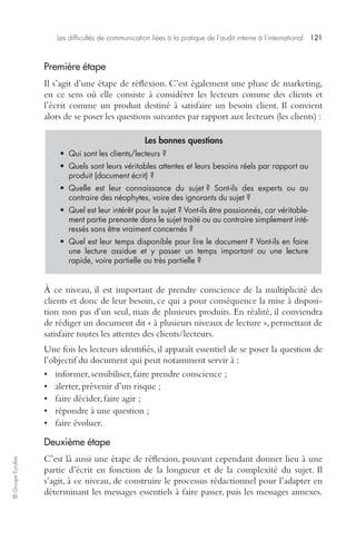 Les difficultés de communication liées à la pratique de l’audit interne à l’international 121 
© Groupe Eyrolles 
Première étape 
Il s’agit d’une étape de réflexion. C’est également une phase de marketing, 
en ce sens où elle consiste à considérer les lecteurs comme des clients et 
l’écrit comme un produit destiné à satisfaire un besoin client. Il convient 
alors de se poser les questions suivantes par rapport aux lecteurs (les clients) : 
Les bonnes questions 
• Qui sont les clients/lecteurs ? 
• Quels sont leurs véritables attentes et leurs besoins réels par rapport au 
produit (document écrit) ? 
• Quelle est leur connaissance du sujet ? Sont-ils des experts ou au 
contraire des néophytes, voire des ignorants du sujet ? 
• Quel est leur intérêt pour le sujet ? Vont-ils être passionnés, car véritable-ment 
partie prenante dans le sujet traité ou au contraire simplement inté-ressés 
sans être vraiment concernés ? 
• Quel est leur temps disponible pour lire le document ? Vont-ils en faire 
une lecture assidue et y passer un temps important ou une lecture 
rapide, voire partielle ou très partielle ? 
À ce niveau, il est important de prendre conscience de la multiplicité des 
clients et donc de leur besoin, ce qui a pour conséquence la mise à disposi-tion 
non pas d’un seul, mais de plusieurs produits. En réalité, il conviendra 
de rédiger un document dit « à plusieurs niveaux de lecture », permettant de 
satisfaire toutes les attentes des clients/lecteurs. 
Une fois les lecteurs identifiés, il apparaît essentiel de se poser la question de 
l’objectif du document qui peut notamment servir à : 
• informer, sensibiliser, faire prendre conscience ; 
• alerter, prévenir d’un risque ; 
• faire décider, faire agir ; 
• répondre à une question ; 
• faire évoluer. 
Deuxième étape 
C’est là aussi une étape de réflexion, pouvant cependant donner lieu à une 
partie d’écrit en fonction de la longueur et de la complexité du sujet. Il 
s’agit, à ce niveau, de construire le processus rédactionnel pour l’adapter en 
déterminant les messages essentiels à faire passer, puis les messages annexes. 
 