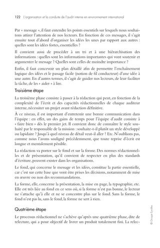 122 L’organisation et la conduite de l’audit interne en environnement international 
© Groupe Eyrolles 
Par « message », il faut entendre les points essentiels sur lesquels nous souhai-tons 
attirer l’attention de nos lecteurs. En fonction de ces messages, il s’agit 
ensuite tout d’abord d’organiser les idées les unes par rapport aux autres : 
quelles sont les idées fortes, essentielles ? 
Il convient aussi de procéder à un tri et à une hiérarchisation des 
informations : quelles sont les informations importantes qui vont soutenir et 
argumenter le message ? Quelles sont celles de moindre importance ? 
Enfin, il faut concevoir un plan détaillé afin de permettre l’enchaînement 
logique des idées et le passage facile (notion de fil conducteur) d’une idée à 
une autre. En d’autres termes, il s’agit de guider nos lecteurs, de leur faciliter 
la tâche, de les « aider » à lire. 
Troisième étape 
La troisième phase consiste à passer à la rédaction qui peut, en fonction de la 
complexité de l’écrit et des capacités rédactionnelles de chaque auditeur 
interne, nécessiter un projet avant rédaction définitive. 
À ce niveau, il est important d’entretenir une bonne communication dans 
l’équipe : en effet, un des gains de temps pour l’équipe d’audit consiste à 
« faire bien » dès le premier jet. Il convient donc de connaître le style sou-haité 
par le responsable de la mission : souhaite-t-il plutôt un style développé 
ou lapidaire ? Jusqu’à quel niveau de détail veut-il aller ? Etc. N’oublions pas, 
comme nous l’avons souligné précédemment, que toute reprise d’écrit est 
longue et mentalement pénible. 
La rédaction va porter sur le fond et sur la forme. Des normes rédactionnel-les 
et de présentation, qu’il convient de respecter en plus des standards 
d’écriture, peuvent exister dans les organisations. 
Le fond, qui concerne le message et les idées, constitue la partie essentielle, 
car c’est sur cette base que vont être prises les décisions, notamment de mise 
en oeuvre ou non des recommandations. 
La forme, elle, concerne la présentation, la mise en page, la typographie, etc. 
Elle est très liée au fond en ce sens où, si la forme n’est pas bonne, le lecteur 
ne s’attache qu’à elle et ne se concentre plus sur le fond. Sans la forme, le 
fond n’est pas lu, sans le fond, la forme ne sert à rien. 
Quatrième étape 
Le processus rédactionnel ne s’achève qu’après une quatrième phase, dite de 
relecture, qui a pour objectif de livrer un produit totalement fini. La relec- 
 