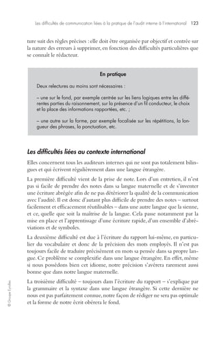 Les difficultés de communication liées à la pratique de l’audit interne à l’international 123 
© Groupe Eyrolles 
ture suit des règles précises : elle doit être organisée par objectif et centrée sur 
la nature des erreurs à supprimer, en fonction des difficultés particulières que 
se connaît le rédacteur. 
En pratique 
Deux relectures au moins sont nécessaires : 
– une sur le fond, par exemple centrée sur les liens logiques entre les diffé-rentes 
parties du raisonnement, sur la présence d’un fil conducteur, le choix 
et la place des informations rapportées, etc. ; 
– une autre sur la forme, par exemple focalisée sur les répétitions, la lon-gueur 
des phrases, la ponctuation, etc. 
Les difficultés liées au contexte international 
Elles concernent tous les auditeurs internes qui ne sont pas totalement bilin-gues 
et qui écrivent régulièrement dans une langue étrangère. 
La première difficulté vient de la prise de note. Lors d’un entretien, il n’est 
pas si facile de prendre des notes dans sa langue maternelle et de s’inventer 
une écriture abrégée afin de ne pas détériorer la qualité de la communication 
avec l’audité. Il est donc d’autant plus difficile de prendre des notes – surtout 
facilement et efficacement réutilisables – dans une autre langue que la sienne, 
et ce, quelle que soit la maîtrise de la langue. Cela passe notamment par la 
mise en place et l’apprentissage d’une écriture rapide, d’un ensemble d’abré-viations 
et de symboles. 
La deuxième difficulté est due à l’écriture du rapport lui-même, en particu-lier 
du vocabulaire et donc de la précision des mots employés. Il n’est pas 
toujours facile de traduire précisément en mots sa pensée dans sa propre lan-gue. 
Ce problème se complexifie dans une langue étrangère. En effet, même 
si nous possédons bien cet idiome, notre précision s’avérera rarement aussi 
bonne que dans notre langue maternelle. 
La troisième difficulté – toujours dans l’écriture du rapport – s’explique par 
la grammaire et la syntaxe dans une langue étrangère. Si cette dernière ne 
nous est pas parfaitement connue, notre façon de rédiger ne sera pas optimale 
et la forme de notre écrit obérera le fond. 
 