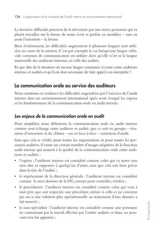 124 L’organisation et la conduite de l’audit interne en environnement international 
© Groupe Eyrolles 
La dernière difficulté provient de la réécriture par une tierce personne qui va 
plutôt travailler sur la forme de notre écrit et parfois en modifier – sans en 
avoir l’intention – la forme. 
Bien évidemment, les difficultés augmentent si plusieurs langues sont utili-sées 
au cours de la mission. C’est par exemple le cas lorsqu’une langue véhi-cule 
commun de communication est utilisée alors qu’elle n’est ni la langue 
maternelle des auditeurs internes, ni celle des audités. 
Et que dire de la situation où aucune langue commune n’existe entre auditeurs 
internes et audités et qu’il est alors nécessaire de faire appel à un interprète ? 
La communication orale au service des auditeurs 
Nous mettrons en évidence les difficultés engendrées par l’exercice de l’audit 
interne dans un environnement international après avoir évoqué les enjeux 
et les fondamentaux de la communication orale en audit interne. 
Les enjeux de la communication orale en audit 
Pour simplifier, nous définirons la communication orale en audit interne 
comme tout échange entre auditeur et audité, que ce soit en groupe – réu-nions 
d’ouverture et de clôture – ou en face-à-face – entretiens d’audit. 
Sans que cela se vérifie pour toutes les organisations ni pour toutes les per-sonnes 
auditées, il existe un certain nombre d’images négatives de la fonction 
audit interne qui nuisent à la qualité de la communication orale entre audi-teurs 
et audités : 
• l’espion : l’auditeur interne est considéré comme celui qui va noter sans 
rien dire et rapporter à quelqu’un d’autre, sans que cela soit bien précis 
dans la tête de l’audité ; 
• le représentant de la direction générale : l’auditeur interne est considéré 
comme le missi dominici de la DG, envoyé pour contrôler, vérifier ; 
• le procédurier : l’auditeur interne est considéré comme celui qui veut à 
tout prix que soit respectée une procédure, même si celle-ci ne convient 
pas ou si une solution plus opérationnelle au traitement d’une donnée a 
été trouvée ; 
• le non-spécialiste : l’auditeur interne est considéré comme une personne 
ne connaissant pas le travail effectué par l’entité auditée et donc ne pou-vant 
rien lui apporter ; 
 