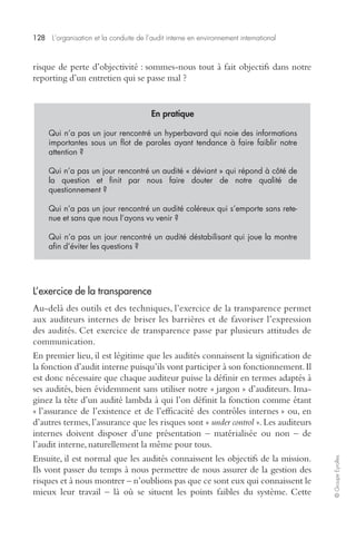 128 L’organisation et la conduite de l’audit interne en environnement international 
© Groupe Eyrolles 
risque de perte d’objectivité : sommes-nous tout à fait objectifs dans notre 
reporting d’un entretien qui se passe mal ? 
En pratique 
Qui n’a pas un jour rencontré un hyperbavard qui noie des informations 
importantes sous un flot de paroles ayant tendance à faire faiblir notre 
attention ? 
Qui n’a pas un jour rencontré un audité « déviant » qui répond à côté de 
la question et finit par nous faire douter de notre qualité de 
questionnement ? 
Qui n’a pas un jour rencontré un audité coléreux qui s’emporte sans rete-nue 
et sans que nous l’ayons vu venir ? 
Qui n’a pas un jour rencontré un audité déstabilisant qui joue la montre 
afin d’éviter les questions ? 
L’exercice de la transparence 
Au-delà des outils et des techniques, l’exercice de la transparence permet 
aux auditeurs internes de briser les barrières et de favoriser l’expression 
des audités. Cet exercice de transparence passe par plusieurs attitudes de 
communication. 
En premier lieu, il est légitime que les audités connaissent la signification de 
la fonction d’audit interne puisqu’ils vont participer à son fonctionnement. Il 
est donc nécessaire que chaque auditeur puisse la définir en termes adaptés à 
ses audités, bien évidemment sans utiliser notre « jargon » d’auditeurs. Ima-ginez 
la tête d’un audité lambda à qui l’on définit la fonction comme étant 
« l’assurance de l’existence et de l’efficacité des contrôles internes » ou, en 
d’autres termes, l’assurance que les risques sont « under control ». Les auditeurs 
internes doivent disposer d’une présentation – matérialisée ou non – de 
l’audit interne, naturellement la même pour tous. 
Ensuite, il est normal que les audités connaissent les objectifs de la mission. 
Ils vont passer du temps à nous permettre de nous assurer de la gestion des 
risques et à nous montrer – n’oublions pas que ce sont eux qui connaissent le 
mieux leur travail – là où se situent les points faibles du système. Cette 
 