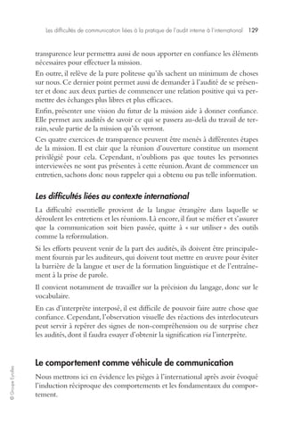 Les difficultés de communication liées à la pratique de l’audit interne à l’international 129 
© Groupe Eyrolles 
transparence leur permettra aussi de nous apporter en confiance les éléments 
nécessaires pour effectuer la mission. 
En outre, il relève de la pure politesse qu’ils sachent un minimum de choses 
sur nous. Ce dernier point permet aussi de demander à l’audité de se présen-ter 
et donc aux deux parties de commencer une relation positive qui va per-mettre 
des échanges plus libres et plus efficaces. 
Enfin, présenter une vision du futur de la mission aide à donner confiance. 
Elle permet aux audités de savoir ce qui se passera au-delà du travail de ter-rain, 
seule partie de la mission qu’ils verront. 
Ces quatre exercices de transparence peuvent être menés à différentes étapes 
de la mission. Il est clair que la réunion d’ouverture constitue un moment 
privilégié pour cela. Cependant, n’oublions pas que toutes les personnes 
interviewées ne sont pas présentes à cette réunion. Avant de commencer un 
entretien, sachons donc nous rappeler qui a obtenu ou pas telle information. 
Les difficultés liées au contexte international 
La difficulté essentielle provient de la langue étrangère dans laquelle se 
déroulent les entretiens et les réunions. Là encore, il faut se méfier et s’assurer 
que la communication soit bien passée, quitte à « sur utiliser » des outils 
comme la reformulation. 
Si les efforts peuvent venir de la part des audités, ils doivent être principale-ment 
fournis par les auditeurs, qui doivent tout mettre en oeuvre pour éviter 
la barrière de la langue et user de la formation linguistique et de l’entraîne-ment 
à la prise de parole. 
Il convient notamment de travailler sur la précision du langage, donc sur le 
vocabulaire. 
En cas d’interprète interposé, il est difficile de pouvoir faire autre chose que 
confiance. Cependant, l’observation visuelle des réactions des interlocuteurs 
peut servir à repérer des signes de non-compréhension ou de surprise chez 
les audités, dont il faudra essayer d’obtenir la signification via l’interprète. 
Le comportement comme véhicule de communication 
Nous mettrons ici en évidence les pièges à l’international après avoir évoqué 
l’induction réciproque des comportements et les fondamentaux du compor-tement. 
 