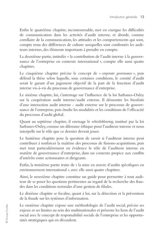 Introduction générale 
13 
© Groupe Eyrolles 
Enfin le quatrième chapitre, incontournable, met en exergue les difficultés 
de communication dans les activités d’audit interne, et aborde, comme 
corollaire de la communication, les attitudes et les comportements qui sont, 
compte tenu des différences de culture auxquelles sont confrontés les audi-teurs 
internes, des éléments importants à prendre en compte. 
La deuxième partie, intitulée « la contribution de l’audit interne à la gouver-nance 
de l’entreprise en contexte international », compte elle aussi quatre 
chapitres. 
Le cinquième chapitre précise le concept de « 
corporate governance 
», puis 
défend la thèse selon laquelle, sous certaines conditions, le comité d’audit 
serait le garant d’un jugement objectif de la part de la fonction d’audit 
interne vis-à-vis du processus de gouvernance d’entreprise. 
Le sixième chapitre, lui, s’interroge sur l’influence de la loi Sarbanes-Oxley 
sur la coopération audit interne/audit externe. Il démontre les bienfaits 
d’une interaction audit interne - audit externe sur le processus de gouver-nance 
de l’entreprise, puis étudie les modalités et les conditions de l’efficacité 
du processus d’audit global. 
Quant au septième chapitre, il envisage le 
whistleblowing 
, institué par la loi 
Sarbanes-Oxley, comme un dilemme éthique pour l’auditeur interne et nous 
interpelle sur le rôle que ce dernier devrait jouer. 
Le huitième chapitre pose la question de savoir si l’auditeur interne peut 
contribuer à renforcer la maîtrise des processus de fusions-acquisitions, puis 
met tout particulièrement en évidence le rôle de l’auditeur interne en 
matière de gouvernance d’entreprise, dans un contexte propice aux conflits 
d’intérêts entre actionnaires et dirigeants. 
Enfin, la troisième partie traite de « la mise en oeuvre d’audits spécifiques en 
environnement international », avec elle aussi quatre chapitres. 
Ainsi, le neuvième chapitre constitue un guide pour permettre à tout audi-teur 
de se poser les questions pertinentes au regard de la recherche des frau-des 
dans les conditions normales d’une gestion de filiales. 
Le dixième chapitre se focalise, quant à lui, sur la détection et la prévention 
de la fraude sur les systèmes d’information. 
Le onzième chapitre expose une méthodologie de l’audit social, précise ses 
enjeux et ses limites au sein des multinationales et présente les liens de l’audit 
social avec le concept de responsabilité sociale de l’entreprise et les opportu-nités 
stratégiques qui en découlent. 
 