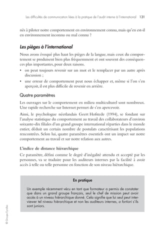 Les difficultés de communication liées à la pratique de l’audit interne à l’international 131 
© Groupe Eyrolles 
nés à piloter notre comportement en environnement connu, mais qu’en est-il 
en environnement inconnu ou mal connu ? 
Les pièges à l’international 
Nous avons évoqué plus haut les pièges de la langue, mais ceux du compor-tement 
se produisent bien plus fréquemment et ont souvent des conséquen-ces 
plus importantes, pour deux raisons. 
• on peut toujours revenir sur un mot et le remplacer par un autre après 
discussion ; 
• une erreur de comportement peut nous échapper et, même si l’on s’en 
aperçoit, il est plus difficile de revenir en arrière. 
Quatre paramètres 
Les ouvrages sur le comportement en milieu multiculturel sont nombreux. 
Une rapide recherche sur Internet permet de s’en apercevoir. 
Ainsi, le psychologue néerlandais Geert Hofstede (1994), se fondant sur 
l’analyse statistique du comportement au travail des collaborateurs d’environ 
soixante-dix filiales d’un grand groupe international réparties dans le monde 
entier, déduit un certain nombre de postulats caractérisant les populations 
rencontrées. Selon lui, quatre paramètres essentiels ont un impact sur notre 
comportement au travail et sur notre relation aux autres. 
L’indice de distance hiérarchique 
Ce paramètre, défini comme le degré d’inégalité attendu et accepté par les 
personnes, va se traduire pour les auditeurs internes par la facilité à avoir 
accès à telle ou telle personne en fonction de son niveau hiérarchique. 
En pratique 
Un exemple récemment vécu en tant que formateur a permis de constater 
que dans un grand groupe français, seul le chef de mission peut avoir 
accès à un niveau hiérarchique donné. Cela signifie que lui seul peut inter-viewer 
tel niveau hiérarchique et non les auditeurs internes, a fortiori s’ils 
sont juniors. 
 