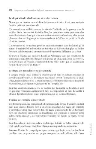132 L’organisation et la conduite de l’audit interne en environnement international 
© Groupe Eyrolles 
Le degré d’individualisme ou de collectivisme 
Notez que ce dernier mot n’a bien évidemment ici rien à voir avec sa signi-fication 
politique traditionnelle. 
Ce paramètre se définit comme le rôle de l’individu et du groupe dans la 
société. Dans une société individualiste, les personnes seront plus tournées 
vers elles-mêmes alors que dans un environnement collectiviste, elles seront 
plus tournées vers le groupe et auront tendance à s’effacer au profit de l’inté-rêt 
de ce dernier. 
Ce paramètre va se traduire pour les auditeurs internes dans la facilité qu’ils 
auront à obtenir de l’information en fonction de l’acceptation plus ou moins 
forte des collaborateurs à une fonction de l’entreprise différente de la leur. 
Pour avoir effectué des missions d’audit en Allemagne dans des conditions de 
communication difficiles (langue non parlée et utilisation d’un interprète), 
nous avons eu, à l’époque, le sentiment d’être plus « aidé » par les audités que 
nous ne l’aurions été en France. 
Le degré de masculinité ou de féminité 
Il désigne le rôle social attribué à chaque sexe et dont les valeurs associées au 
travail sont différentes. Si les valeurs masculines seront l’avancement, le chal-lenge, 
la rémunération ou la reconnaissance, celles féminines seront la qualité 
relationnelle, la coopération, la sécurité de l’emploi, etc. 
Pour les auditeurs internes, cela se traduira par la qualité de la relation avec 
les groupes rencontrés, notamment dans la coopération et dans la facilité à 
obtenir des informations et des explications sur les tâches effectuées. 
L’indice de contrôle d’incertitude 
Ce dernier paramètre correspond à l’expression du niveau d’anxiété existant 
dans une société donnée face à un avenir incertain. Le degré de contrôle 
d’incertitude d’un pays mesure donc le degré d’inquiétude de ses habitants 
face aux situations inconnues ou incertaines. Ce sentiment s’exprime, entre 
autres, par le stress et la nécessité de prévisibilité : un besoin de règles, écrites 
ou non. 
Pour les auditeurs internes, cela se traduira par la forte ou faible existence de 
règles et de procédures et de leur plus ou moins grande formalisation. 
Peut-on déduire de ces quelques lignes qu’une typologie peut être établie et 
que l’on peut programmer son propre comportement de telle ou telle façon 
 