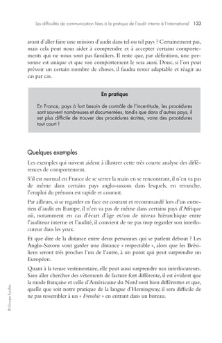 Les difficultés de communication liées à la pratique de l’audit interne à l’international 133 
© Groupe Eyrolles 
avant d’aller faire une mission d’audit dans tel ou tel pays ? Certainement pas, 
mais cela peut nous aider à comprendre et à accepter certains comporte-ments 
qui ne nous sont pas familiers. Il reste que, par définition, une per-sonne 
est unique et que son comportement le sera aussi. Donc, si l’on peut 
prévoir un certain nombre de choses, il faudra rester adaptable et réagir au 
cas par cas. 
En pratique 
En France, pays à fort besoin de contrôle de l’incertitude, les procédures 
sont souvent nombreuses et documentées, tandis que dans d’autres pays, il 
est plus difficile de trouver des procédures écrites, voire des procédures 
tout court ! 
Quelques exemples 
Les exemples qui suivent aident à illustrer cette très courte analyse des diffé-rences 
de comportement. 
S’il est normal en France de se serrer la main en se rencontrant, il n’en va pas 
de même dans certains pays anglo-saxons dans lesquels, en revanche, 
l’emploi du prénom est rapide et courant. 
Par ailleurs, si se regarder en face est courant et recommandé lors d’un entre-tien 
d’audit en Europe, il n’en va pas de même dans certains pays d’Afrique 
où, notamment en cas d’écart d’âge et/ou de niveau hiérarchique entre 
l’auditeur interne et l’audité, il convient de ne pas trop regarder son interlo-cuteur 
dans les yeux. 
Et que dire de la distance entre deux personnes qui se parlent debout ? Les 
Anglo-Saxons vont garder une distance « respectable », alors que les Brési-liens 
seront très proches l’un de l’autre, à un point qui peut surprendre un 
Européen. 
Quant à la tenue vestimentaire, elle peut aussi surprendre nos interlocuteurs. 
Sans aller chercher des vêtements de facture fort différente, il est évident que 
la mode française et celle d’Américaine du Nord sont bien différentes et que, 
quelle que soit notre pratique de la langue d’Hemingway, il sera difficile de 
ne pas ressembler à un « Frenchie » en entrant dans un bureau. 
 