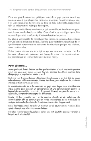 134 L’organisation et la conduite de l’audit interne en environnement international 
© Groupe Eyrolles 
Pour leur part, les contextes politiques entre deux pays peuvent aussi à un 
moment donné compliquer les choses : ce n’est plus l’auditeur interne que 
l’on voit entrer, mais la personne de telle ou telle nationalité, représentant 
telle ou telle position politique de son pays. 
Évoquons aussi ici la notion de temps, qui ne semble pas être la même pour 
tous. Le respect des horaires – début d’une réunion de travail par exemple – 
ne semble pas avoir la même signification dans tous les pays… 
De plus, il est possible de compliquer les choses en ajoutant, dans certains 
pays, la notion de relation homme/femme qui peut fortement différer de ce 
qu’elle est sur notre continent et induire des situations quelque peu tendues, 
voire conflictuelles. 
Enfin, encore un mot sur les religions, qui ont aussi une incidence sur les 
horaires – absence des personnes aux heures de prière – ou imposent de ne 
pas commencer un tour de table du « mauvais côté ». 
POUR CONCLURE… 
Alors que faut-il faire ? Doit-on se dire que les missions d’audit interne ne peuvent 
avoir lieu qu’en pays connu ou qu’il faut des équipes d’auditeurs internes dans 
chaque pays et « qu’ils n’en sortent pas » ? 
Peut-être vaut-il mieux disposer d’équipes internationales et en tout état de cause 
adaptables aux différents contextes. Encore faut-il que, pour s’adapter, les auditeurs 
internes sachent comment procéder. 
La connaissance des us et les coutumes du pays dans lequel nous travaillons est 
indispensable pour adopter un comportement et une communication positive à 
l’égard de nos audités : pour cela, il convient d’investir un peu de temps pour 
apprendre, comprendre et accepter les différences. 
Ensuite, il faut posséder un certain nombre d’outils et de techniques de 
communication afin de communiquer en toutes circonstances. Si ces techniques ne 
sont pas toujours faciles ni simples à mettre en oeuvre, elles s’apprennent. 
Enfin, il est nécessaire de travailler un minimum sur soi pour éviter des réactions bien 
spontanées qui pourraient choquer ou froisser. 
S’il fallait résumer ces quelques lignes par un seul mot, peut-être celui qui viendrait à 
l’esprit serait adaptabilité. 
 