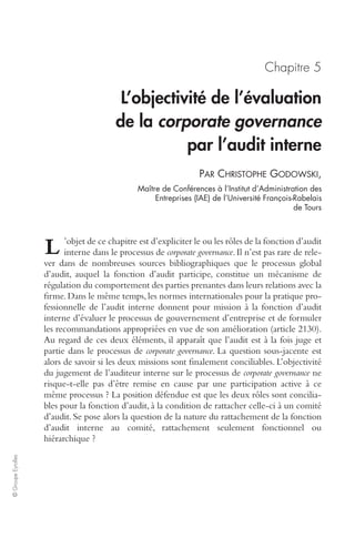 © Groupe Eyrolles 
Chapitre 5 
L’objectivité de l’évaluation 
de la corporate governance 
par l’audit interne 
PAR CHRISTOPHE GODOWSKI, 
Maître de Conférences à l’Institut d’Administration des 
Entreprises (IAE) de l’Université François-Rabelais 
de Tours 
L 
’objet de ce chapitre est d’expliciter le ou les rôles de la fonction d’audit 
interne dans le processus de corporate governance. Il n’est pas rare de rele-ver 
dans de nombreuses sources bibliographiques que le processus global 
d’audit, auquel la fonction d’audit participe, constitue un mécanisme de 
régulation du comportement des parties prenantes dans leurs relations avec la 
firme. Dans le même temps, les normes internationales pour la pratique pro-fessionnelle 
de l’audit interne donnent pour mission à la fonction d’audit 
interne d’évaluer le processus de gouvernement d’entreprise et de formuler 
les recommandations appropriées en vue de son amélioration (article 2130). 
Au regard de ces deux éléments, il apparaît que l’audit est à la fois juge et 
partie dans le processus de corporate governance. La question sous-jacente est 
alors de savoir si les deux missions sont finalement conciliables. L’objectivité 
du jugement de l’auditeur interne sur le processus de corporate governance ne 
risque-t-elle pas d’être remise en cause par une participation active à ce 
même processus ? La position défendue est que les deux rôles sont concilia-bles 
pour la fonction d’audit, à la condition de rattacher celle-ci à un comité 
d’audit. Se pose alors la question de la nature du rattachement de la fonction 
d’audit interne au comité, rattachement seulement fonctionnel ou 
hiérarchique ? 
 