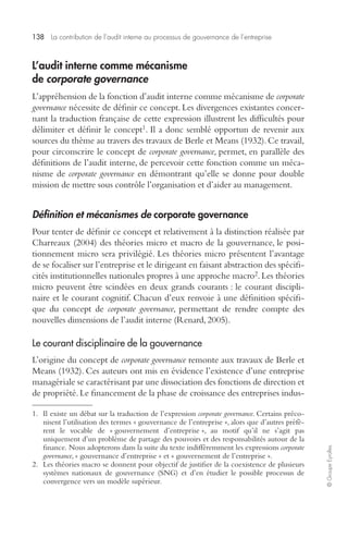 138 La contribution de l’audit interne au processus de gouvernance de l’entreprise 
© Groupe Eyrolles 
L’audit interne comme mécanisme 
de corporate governance 
L’appréhension de la fonction d’audit interne comme mécanisme de corporate 
governance nécessite de définir ce concept. Les divergences existantes concer-nant 
la traduction française de cette expression illustrent les difficultés pour 
délimiter et définir le concept1. Il a donc semblé opportun de revenir aux 
sources du thème au travers des travaux de Berle et Means (1932). Ce travail, 
pour circonscrire le concept de corporate governance, permet, en parallèle des 
définitions de l’audit interne, de percevoir cette fonction comme un méca-nisme 
de corporate governance en démontrant qu’elle se donne pour double 
mission de mettre sous contrôle l’organisation et d’aider au management. 
Définition et mécanismes de corporate governance 
Pour tenter de définir ce concept et relativement à la distinction réalisée par 
Charreaux (2004) des théories micro et macro de la gouvernance, le posi-tionnement 
micro sera privilégié. Les théories micro présentent l’avantage 
de se focaliser sur l’entreprise et le dirigeant en faisant abstraction des spécifi-cités 
institutionnelles nationales propres à une approche macro2. Les théories 
micro peuvent être scindées en deux grands courants : le courant discipli-naire 
et le courant cognitif. Chacun d’eux renvoie à une définition spécifi-que 
du concept de corporate governance, permettant de rendre compte des 
nouvelles dimensions de l’audit interne (Renard, 2005). 
Le courant disciplinaire de la gouvernance 
L’origine du concept de corporate governance remonte aux travaux de Berle et 
Means (1932). Ces auteurs ont mis en évidence l’existence d’une entreprise 
managériale se caractérisant par une dissociation des fonctions de direction et 
de propriété. Le financement de la phase de croissance des entreprises indus- 
1. Il existe un débat sur la traduction de l’expression corporate governance. Certains préco-nisent 
l’utilisation des termes « gouvernance de l’entreprise », alors que d’autres préfè-rent 
le vocable de « gouvernement d’entreprise », au motif qu’il ne s’agit pas 
uniquement d’un problème de partage des pouvoirs et des responsabilités autour de la 
finance. Nous adopterons dans la suite du texte indifféremment les expressions corporate 
governance, « gouvernance d’entreprise » et « gouvernement de l’entreprise ». 
2. Les théories macro se donnent pour objectif de justifier de la coexistence de plusieurs 
systèmes nationaux de gouvernance (SNG) et d’en étudier le possible processus de 
convergence vers un modèle supérieur. 
 