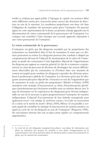 L’objectivité de l’évaluation de la corporate governance 139 
© Groupe Eyrolles 
trielles se réalisant par appel public à l’épargne, le capital s’est retrouvé dilué 
entre différentes mains peu concernées pour exercer des fonctions de direc-tion 
au sein de la structure. Les nombreux propriétaires ont donc été dans 
l’obligation de mandater des personnes pour gérer l’entreprise. En prenant 
appui sur cette représentation de la firme, un premier champ apparaît sous la 
dénomination de vision actionnariale de la gouvernance de l’entreprise. Les 
critiques ont contribué à faire émerger une seconde approche répondant à 
une vision partenariale de l’entreprise. 
La vision actionnariale de la gouvernance 
L’entreprise est gérée par des dirigeants mandatés par les propriétaires (les 
actionnaires ou shareholders) dans le but de maximiser la rente que ces der-niers 
pourraient en retirer. Les dirigeants peuvent être conduits à adopter un 
comportement déviant de l’objectif de maximisation de la valeur de l’entre-prise 
au profit des actionnaires. Cette hypothèse dépend de l’opportunisme 
du dirigeant par rapport au contexte général. Le fait de se retrouver conjoin-tement 
au coeur du processus de décision, de développer des actions difficile-ment 
observables par les actionnaires et d’évoluer dans une situation de 
contrat incomplet peut conduire les dirigeants à prendre des décisions péna-lisant 
la performance globale de l’entreprise. Les décisions prises par les diri-geants 
auraient plus pour objectif de s’enraciner au sein de l’organisation que 
de maximiser la rente au profit des propriétaires. Shleifer et Vishny (1989) 
assimilent cette stratégie d’enracinement au choix d’investissements spécifi-ques 
(investissements pas forcément rentables mais en relation directe avec le 
type de formation ou les expériences des dirigeants) pour devenir indispen-sable 
au sein de la structure et gérer progressivement l’entreprise de manière 
indépendante. L’objectif d’accroissement de leur latitude managériale peut 
également servir « une stratégie de carriérisme externe, c’est-à-dire un accroissement 
de sa valeur sur le marché du travail » (Finet, 2005). Même s’il est possible à cer-tains 
égards de considérer la stratégie d’enracinement de manière positive, eu 
égard au cycle de vie du dirigeant au sein de l’entreprise1 (Paquerot, 1996), 
des mécanismes doivent être mis en place pour réguler ces comportements 
opportunistes. 
1. Le cycle de vie des dirigeants comprend trois phases : une phase de valorisation, une 
phase de réduction des moyens de contrôle et une phase d’augmentation de la 
consommation. Lors de la première phase les décisions prises seront nécessairement en 
phase avec les attentes des actionnaires. 
 