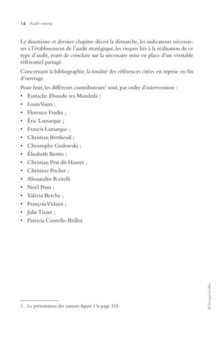 14 
Audit interne 
© Groupe Eyrolles 
Le douzième et dernier chapitre décrit la démarche, les indicateurs nécessai-res 
à l’établissement de l’audit stratégique, les risques liés à la réalisation de ce 
type d’audit, avant de conclure sur la nécessaire mise en place d’un véritable 
référentiel partagé. 
Concernant la bibliographie, la totalité des références citées est reprise en fin 
d’ouvrage. 
Pour finir, les différents contributeurs 
1 
sont, par ordre d’intervention : 
• Eustache Ebondo wa Mandzila ; 
• Louis Vaurs ; 
• Florence Fradin ; 
• Éric Lamarque ; 
• Francis Lamarque ; 
• Christian Bertheuil ; 
• Christophe Godowski ; 
• Élisabeth Bertin ; 
• Christian Prat dit Hauret ; 
• Christine Pochet ; 
• Alessandro Reitelli 
• Noël Pons ; 
• Valérie Berche ; 
• François Vidaux ; 
• Julie Tixier ; 
• Patricia Coutelle-Brillet. 
1. La présentation des auteurs figure à la page 315. 
 