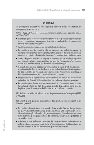 L’objectivité de l’évaluation de la corporate governance 141 
© Groupe Eyrolles 
En pratique 
Les principales dispositions des rapports français et lois en matière de 
« corporate governance » 
1995 - Rapport Viénot I – Le conseil d’administration des sociétés cotées 
(AFEP et CNPF) 
• Incitation pour le conseil d’administration à se pencher régulièrement 
sur sa composition, son organisation et son mode de fonctionnement au 
travers d’une auto-évaluation. 
• Réaffirmation des missions du conseil d’administration. 
• Propositions sur le principe de croisement des administrateurs, le 
nombre de mandats d’administrateur et les droits et devoirs des adminis-trateurs, 
la création de comités, l’entrée d’administrateurs indépendants. 
• 1996 - Rapport Marini – Chapitre III. Promouvoir un meilleur équilibre 
des pouvoirs et des responsabilités au sein de l’entreprise d’un rapport 
visant à la modernisation du droit des sociétés français 
• Constat d’un double déséquilibre imputable à notre droit des sociétés : 
suprématie des fonctions de direction sur celles de contrôle et supréma-tie 
des contrôles de type judiciaire sur ceux de type interne exercés par 
les actionnaires et/ou les commissaires aux comptes. 
• Proposition sur la possibilité de dissocier dans les statuts les fonctions de 
président du Conseil d’Administration de celles de directeur général. 
• Proposition pour limiter le nombre de mandats d’administrateurs pour un 
travail plus effectif du fait d’une plus grande disponibilité ainsi que de 
légiférer pour donner plus d’efficacité et de poids aux comités. 
1999 - Rapport Viénot II – Rapport sur le gouvernement d’entreprise (AFEP 
et MEDEF) 
Ralliement à une possible dissociation des fonctions de président et de 
directeur général. 
• Proposition d’une information standardisée et clarifiée sur les pratiques 
de gouvernement d’entreprise avec notamment une information sur les 
rémunérations globales des dirigeants au travers d’un chapitre structuré 
définissant les politiques de fixe, de variable, de jetons de présence et 
de stock-options. 
• Adoption d’une définition simplifiée de l’administrateur indépendant et 
volonté d’une présence plus forte d’administrateurs indépendants au 
sein du conseil et de ses émanations que sont les comités. 
 