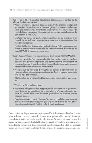 142 La contribution de l’audit interne au processus de gouvernance de l’entreprise 
© Groupe Eyrolles 
2001 - Loi NRE – Nouvelles Régulations Économiques : genèse de la 
réforme du droit des sociétés 
• Assurer un meilleur équilibre des pouvoirs entre les organes en séparant 
les fonctions de président et de directeur général ou en étendant les pou-voirs 
des actionnaires minoritaires (abaissement du pourcentage de 
capital détenu permettant d’exercer certains droits essentiels comme la 
convocation d’une AGE). 
• Limitation du cumul de postes d’administrateurs ou de membres d’un 
conseil de surveillance ; transparence totale sur la rémunération des 
mandataires sociaux. 
• Faciliter l’utilisation des nouvelles technologies de l’information pour ren-forcer 
la démocratie actionnariale. La saisie du comité d’entreprise en 
cas d’OPA/OPE va dans le même sens. 
2002 - Rapport Bouton – Le gouvernement d’entreprise (AFEP et MEDEF) 
• Mise en avant de l’importance du rôle des comités pour un meilleur 
équilibre des pouvoirs impliquant des administrateurs indépendants et 
compétents ayant à leur disposition l’ensemble des informations néces-saires 
à la bonne exécution de leurs travaux. 
• Précision sur les modalités d’évaluation du conseil d’administration en 
ajoutant à l’auto-évaluation annuelle une évaluation externe formalisée 
tous les trois ans au moins. 
• Réaffirmation du principe d’indépendance des commissaires aux comp-tes. 
2003 - Loi de Sécurité Financière 
• Publication obligatoire d’un rapport par le président sur le gouverne-ment 
d’entreprise (conditions de préparation et d’organisation des tra-vaux 
du conseil) et le contrôle interne (procédures de contrôle interne 
mises en place). 
• Élargissement des pouvoirs de contrôle avec la possibilité pour les asso-ciations 
d’investisseurs d’agir en justice pour la défense de tout préju-dice 
direct ou indirect à l’intérêt collectif des investisseurs. 
Cette vision de la gouvernance est aujourd’hui dominante dans les écono-mies 
utilisant comme circuit de financement principal le marché financier. 
Nonobstant, cette approche souffre de limites. Selon cette conception, les 
autres parties prenantes (stakeholders) ne peuvent prétendre à une rémunéra-tion, 
dans la mesure où ils ne prennent pas de risques. En effet, les contrats 
signés les protégeraient totalement. Par exemple les salariés, en acceptant une 
 