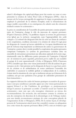 144 La contribution de l’audit interne au processus de gouvernance de l’entreprise 
© Groupe Eyrolles 
salarié à développer du capital spécifique peut être remise en cause et com-promettre 
la création de valeur. Pour Caby et Hirigoyen (2005), « dans la 
mesure où il n’est pas envisageable de supprimer le risque en garantissant aux 
employés la pérennité de la relation d’emploi, seule la rémunération du 
risque semble concevable, et en conséquence, les salariés sont des créanciers 
résiduels comme les actionnaires ». 
La prise en considération de l’ensemble des parties prenantes comme proprié-taires 
de l’entreprise change le rôle du processus de corporate governance. 
D’après Charreaux (2004), « le problème majeur en termes de gouvernance 
n’est [plus] pas la tricherie managériale, mais l’appropriabilité des actifs 
critiques ». La volonté des dirigeants doit être de créer un climat de confiance 
et de coopération, condition nécessaire à la création de valeur. Il s’agit pour 
les dirigeants de s’assurer qu’aucun stakeholder ne s’accapare durablement une 
part de richesses trop importante au détriment des autres. La gouvernance de 
l’entreprise consiste alors à rendre possible la coopération des parties prenantes 
composant l’entreprise. Le système de gouvernance constitue donc un 
ensemble de mécanismes permettant une allocation optimale de la rente orga-nisationnelle 
entre les différentes parties prenantes de l’entreprise. L’objectif 
est « de minimiser les pertes engendrées, précisément par les conflits liés aux modalités 
de partage de la rente organisationnelle » (Caby et Hirigoyen, 2005). Charreaux 
(1997) considère que dans cette vision partenariale le rôle du système de gou-vernance 
est de « faire pression sur les dirigeants de façon à ce que leurs activi-tés 
de création et de redistribution de rentes satisfassent l’ensemble des 
stakeholders et assument la viabilité globale et indépendante de la coalition, 
évitant ainsi les situations de crise qui se traduisent soit par un éclatement de la 
coalition, soit par une spoliation d’un groupe de stakeholders prisonniers de 
leurs transactions ». 
Les rapports édictant des codes de bonnes pratiques en matière de gouver-nance 
sont peu nombreux à prendre appui sur cette vision partenariale. Le 
rapport Viénot I se fait l’ambition de privilégier ce positionnement 
lorsqu’il annonce la primauté accordée à l’intérêt social sur l’intérêt des 
actionnaires ; mais sans que cela ressurgisse clairement au niveau des 
recommandations. En revanche, des mécanismes comme la création au 
sein des entreprises de direction de la déontologie et de l’éthique tradui-sent 
une timide reconnaissance pratique de cette conception plurale de 
l’organisation (Caby et Hirigoyen, 2005). De la même façon, le dévelop-pement 
de l’actionnariat salarié peut être considéré comme en adéquation 
avec cette vision du corporate governance. Blair (1997) a mis en évidence que 
 