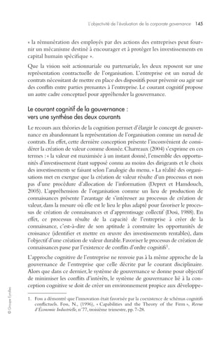 L’objectivité de l’évaluation de la corporate governance 145 
© Groupe Eyrolles 
« la rémunération des employés par des actions des entreprises peut four-nir 
un mécanisme destiné à encourager et à protéger les investissements en 
capital humain spécifique ». 
Que la vision soit actionnariale ou partenariale, les deux reposent sur une 
représentation contractuelle de l’organisation. L’entreprise est un noeud de 
contrats nécessitant de mettre en place des dispositifs pour prévenir ou agir sur 
des conflits entre parties prenantes à l’entreprise. Le courant cognitif propose 
un autre cadre conceptuel pour appréhender la gouvernance. 
Le courant cognitif de la gouvernance : 
vers une synthèse des deux courants 
Le recours aux théories de la cognition permet d’élargir le concept de gouver-nance 
en abandonnant la représentation de l’organisation comme un noeud de 
contrats. En effet, cette dernière conception présente l’inconvénient de consi-dérer 
la création de valeur comme donnée. Charreaux (2004) s’exprime en ces 
termes : « la valeur est maximisée à un instant donné, l’ensemble des opportu-nités 
d’investissement étant supposé connu au moins des dirigeants et le choix 
des investissements se faisant selon l’analogie du menu. » La réalité des organi-sations 
met en exergue que la création de valeur résulte d’un processus et non 
pas d’une procédure d’allocation de l’information (Depret et Hamdouch, 
2005). L’appréhension de l’organisation comme un lieu de production de 
connaissances présente l’avantage de s’intéresser au processus de création de 
valeur, dans la mesure où elle est le lieu le plus adapté pour favoriser le proces-sus 
de création de connaissances et d’apprentissage collectif (Dosi, 1988). En 
effet, ce processus résulte de la capacité de l’entreprise à créer de la 
connaissance, c’est-à-dire de son aptitude à construire les opportunités de 
croissance (identifier et mettre en oeuvre des investissements rentables), dans 
l’objectif d’une création de valeur durable. Favoriser le processus de création de 
connaissances passe par l’existence de conflits d’ordre cognitifs1. 
L’approche cognitive de l’entreprise ne renvoie pas à la même approche de la 
gouvernance de l’entreprise que celle décrite par le courant disciplinaire. 
Alors que dans ce dernier, le système de gouvernance se donne pour objectif 
de minimiser les conflits d’intérêts, le système de gouvernance lié à la con-ception 
cognitive se doit de créer un environnement propice aux développe- 
1. Foss a démontré que l’innovation était favorisée par la coexistence de schémas cognitifs 
conflictuels. Foss, N., (1996), « Capabilities and the Theory of the Firm », Revue 
d’Économie Industrielle, n°77, troisième trimestre, pp. 7-28. 
 