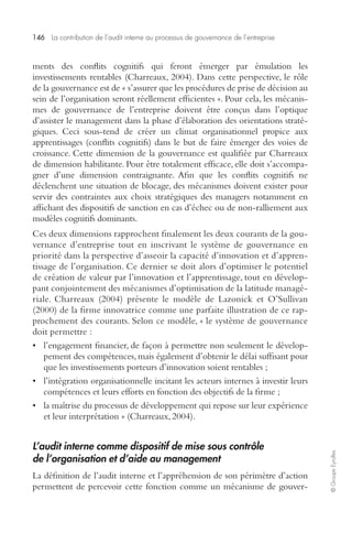 146 La contribution de l’audit interne au processus de gouvernance de l’entreprise 
© Groupe Eyrolles 
ments des conflits cognitifs qui feront émerger par émulation les 
investissements rentables (Charreaux, 2004). Dans cette perspective, le rôle 
de la gouvernance est de « s’assurer que les procédures de prise de décision au 
sein de l’organisation seront réellement efficientes ». Pour cela, les mécanis-mes 
de gouvernance de l’entreprise doivent être conçus dans l’optique 
d’assister le management dans la phase d’élaboration des orientations straté-giques. 
Ceci sous-tend de créer un climat organisationnel propice aux 
apprentissages (conflits cognitifs) dans le but de faire émerger des voies de 
croissance. Cette dimension de la gouvernance est qualifiée par Charreaux 
de dimension habilitante. Pour être totalement efficace, elle doit s’accompa-gner 
d’une dimension contraignante. Afin que les conflits cognitifs ne 
déclenchent une situation de blocage, des mécanismes doivent exister pour 
servir des contraintes aux choix stratégiques des managers notamment en 
affichant des dispositifs de sanction en cas d’échec ou de non-ralliement aux 
modèles cognitifs dominants. 
Ces deux dimensions rapprochent finalement les deux courants de la gou-vernance 
d’entreprise tout en inscrivant le système de gouvernance en 
priorité dans la perspective d’asseoir la capacité d’innovation et d’appren-tissage 
de l’organisation. Ce dernier se doit alors d’optimiser le potentiel 
de création de valeur par l’innovation et l’apprentissage, tout en dévelop-pant 
conjointement des mécanismes d’optimisation de la latitude managé-riale. 
Charreaux (2004) présente le modèle de Lazonick et O’Sullivan 
(2000) de la firme innovatrice comme une parfaite illustration de ce rap-prochement 
des courants. Selon ce modèle, « le système de gouvernance 
doit permettre : 
• l’engagement financier, de façon à permettre non seulement le dévelop-pement 
des compétences, mais également d’obtenir le délai suffisant pour 
que les investissements porteurs d’innovation soient rentables ; 
• l’intégration organisationnelle incitant les acteurs internes à investir leurs 
compétences et leurs efforts en fonction des objectifs de la firme ; 
• la maîtrise du processus de développement qui repose sur leur expérience 
et leur interprétation » (Charreaux, 2004). 
L’audit interne comme dispositif de mise sous contrôle 
de l’organisation et d’aide au management 
La définition de l’audit interne et l’appréhension de son périmètre d’action 
permettent de percevoir cette fonction comme un mécanisme de gouver- 
 