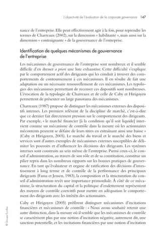 L’objectivité de l’évaluation de la corporate governance 147 
© Groupe Eyrolles 
nance de l’entreprise. Elle peut effectivement agir à la fois, pour reprendre les 
termes de Charreaux (2002), sur la dimension « habilitante », mais aussi sur la 
dimension « contraignante » de la gouvernance de l’entreprise. 
Identification de quelques mécanismes de gouvernance 
de l’entreprise 
Les mécanismes de gouvernance de l’entreprise sont nombreux et il semble 
difficile d’en dresser a priori une liste exhaustive. Cette difficulté s’explique 
par le comportement actif des dirigeants qui les conduit à trouver des com-portements 
de contournement à ces mécanismes. Il en résulte de fait une 
adaptation ou un nécessaire renouvellement de ces mécanismes. Les typolo-gies 
des mécanismes permettant de recenser ces dispositifs sont nombreuses. 
L’évocation de la typologie de Charreaux et de celle de Caby et Hirigoyen 
permettent de présenter un large panorama des mécanismes. 
Charreaux (1987) propose de distinguer les mécanismes externes des disposi-tifs 
internes. Les premiers relèvent de la discipline de marché, c’est-à-dire 
que ce dernier fait directement pression sur le comportement des dirigeants. 
Par exemple, « le marché financier [à la condition qu’il soit liquide] inter-vient 
comme un mécanisme de contrôle dans la mesure où les actionnaires 
mécontents peuvent se défaire de leurs titres en entraînant ainsi une baisse » 
(Caby et Hirigoyen, 2005). Le marché du travail et le marché des biens et 
services sont d’autres exemples de mécanismes externes susceptibles de déli-miter 
les pouvoirs et d’influencer les décisions des dirigeants. Les systèmes 
internes sont construits au sein même de l’entreprise. Parmi ceux-ci, le con-seil 
d’administration, au travers de son rôle et de sa constitution, constitue un 
pilier repris dans les nombreux rapports sur les bonnes pratiques de gouver-nance. 
En tant qu’évaluateur et organe de ratification des décisions d’inves-tissement 
à long terme et de contrôle de la performance des principaux 
dirigeants (Fama et Jensen, 1983), la composition et la structuration du con-seil 
d’administration revêt une importance primordiale. À côté de ce méca-nisme, 
la structuration du capital et la politique d’endettement représentent 
des moyens de contrôle coercitifs pour mettre en adéquation le comporte-ment 
des dirigeants avec les intérêts des actionnaires. 
Caby et Hirigoyen (2005) préfèrent distinguer mécanismes d’incitations 
financières et mécanismes de contrôle : « Nous avons souhaité retenir une 
autre distinction, dans la mesure où il semble que les mécanismes de contrôle 
se caractérisent plus par une notion d’incitation négative, autrement dit, une 
sanction potentielle, et les incitations financières par une notion d’incitation 
 