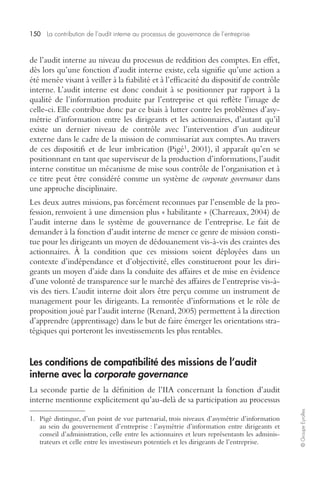 150 La contribution de l’audit interne au processus de gouvernance de l’entreprise 
© Groupe Eyrolles 
de l’audit interne au niveau du processus de reddition des comptes. En effet, 
dès lors qu’une fonction d’audit interne existe, cela signifie qu’une action a 
été menée visant à veiller à la fiabilité et à l’efficacité du dispositif de contrôle 
interne. L’audit interne est donc conduit à se positionner par rapport à la 
qualité de l’information produite par l’entreprise et qui reflète l’image de 
celle-ci. Elle contribue donc par ce biais à lutter contre les problèmes d’asy-métrie 
d’information entre les dirigeants et les actionnaires, d’autant qu’il 
existe un dernier niveau de contrôle avec l’intervention d’un auditeur 
externe dans le cadre de la mission de commissariat aux comptes. Au travers 
de ces dispositifs et de leur imbrication (Pigé1, 2001), il apparaît qu’en se 
positionnant en tant que superviseur de la production d’informations, l’audit 
interne constitue un mécanisme de mise sous contrôle de l’organisation et à 
ce titre peut être considéré comme un système de corporate governance dans 
une approche disciplinaire. 
Les deux autres missions, pas forcément reconnues par l’ensemble de la pro-fession, 
renvoient à une dimension plus « habilitante » (Charreaux, 2004) de 
l’audit interne dans le système de gouvernance de l’entreprise. Le fait de 
demander à la fonction d’audit interne de mener ce genre de mission consti-tue 
pour les dirigeants un moyen de dédouanement vis-à-vis des craintes des 
actionnaires. À la condition que ces missions soient déployées dans un 
contexte d’indépendance et d’objectivité, elles constitueront pour les diri-geants 
un moyen d’aide dans la conduite des affaires et de mise en évidence 
d’une volonté de transparence sur le marché des affaires de l’entreprise vis-à-vis 
des tiers. L’audit interne doit alors être perçu comme un instrument de 
management pour les dirigeants. La remontée d’informations et le rôle de 
proposition joué par l’audit interne (Renard, 2005) permettent à la direction 
d’apprendre (apprentissage) dans le but de faire émerger les orientations stra-tégiques 
qui porteront les investissements les plus rentables. 
Les conditions de compatibilité des missions de l’audit 
interne avec la corporate governance 
La seconde partie de la définition de l’IIA concernant la fonction d’audit 
interne mentionne explicitement qu’au-delà de sa participation au processus 
1. Pigé distingue, d’un point de vue partenarial, trois niveaux d’asymétrie d’information 
au sein du gouvernement d’entreprise : l’asymétrie d’information entre dirigeants et 
conseil d’administration, celle entre les actionnaires et leurs représentants les adminis-trateurs 
et celle entre les investisseurs potentiels et les dirigeants de l’entreprise. 
 