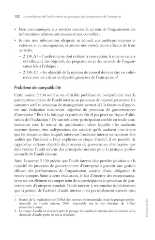 152 La contribution de l’audit interne au processus de gouvernance de l’entreprise 
© Groupe Eyrolles 
• bien communiquer aux services concernés au sein de l’organisation des 
informations relatives aux risques et aux contrôles ; 
• fournir une information adéquate au conseil, aux auditeurs internes et 
externes et au management, et assurer une coordination efficace de leurs 
activités. 
– 2 130. A1 – l’audit interne doit évaluer la conception, la mise en oeuvre 
et l’efficacité des objectifs, des programmes et des activités de l’organi-sation 
liés à l’éthique ; 
– 2 130. C1 – les objectifs de la mission de conseil doivent être en cohé-rence 
avec les valeurs et objectifs généraux de l’entreprise. »1 
Problème de compatibilité 
Cette norme 2 130 soulève un véritable problème de compatibilité avec la 
participation directe de l’audit interne au processus de corporate governance. Ce 
concours actif au processus de management permet-il à la fonction d’appor-ter 
une évaluation totalement objective du processus de gouvernement 
d’entreprise ? Être à la fois juge et partie ne fait-il pas peser un risque d’alté-ration 
de l’évaluation ? De surcroît, cette participation semble en totale con-tradiction 
avec la norme de qualification, selon laquelle « les auditeurs 
internes doivent être indépendants des activités qu’ils auditent c’est-à-dire 
que les domaines dans lesquels intervient l’auditeur interne ne sauraient être 
audités par l’intéressé ». Pour expliciter ce risque d’audit2, il est possible de 
rapprocher certains objectifs du processus de gouvernance d’entreprise que 
doit vérifier l’audit interne des principales normes pour la pratique profes-sionnelle 
de l’audit interne. 
Ainsi, la norme 2 130 précise que l’audit interne doit prendre position sur la 
capacité du processus de gouvernement d’entreprise à garantir une gestion 
efficace des performances de l’organisation, assortie d’une obligation de 
rendre compte. Suite à cette évaluation, le fait d’émettre des recommanda-tions 
sur cet élément et compte tenu de sa participation au processus de gou-vernement 
d’entreprise conduit l’audit interne à reconnaître implicitement 
que la gestion de l’activité d’audit interne n’est pas totalement exercée dans 
1. Extrait de la traduction par l’IfAcI des normes internationales pour la pratique profes-sionnelle 
de l’audit interne 2004, disponible sur le site Internet de l’IfAcI 
(www.ifaci.com). 
2. Le risque d’audit est résiduel après le passage de l’auditeur interne, dans la mesure où la 
demande d’audit porte en soi sa relativité. 
 