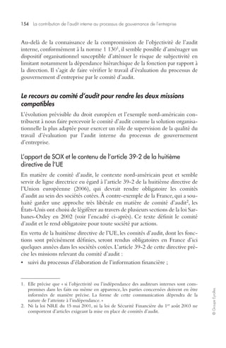 154 La contribution de l’audit interne au processus de gouvernance de l’entreprise 
© Groupe Eyrolles 
Au-delà de la connaissance de la compromission de l’objectivité de l’audit 
interne, conformément à la norme 1 1301, il semble possible d’aménager un 
dispositif organisationnel susceptible d’atténuer le risque de subjectivité en 
limitant notamment la dépendance hiérarchique de la fonction par rapport à 
la direction. Il s’agit de faire vérifier le travail d’évaluation du processus de 
gouvernement d’entreprise par le comité d’audit. 
Le recours au comité d’audit pour rendre les deux missions 
compatibles 
L’évolution prévisible du droit européen et l’exemple nord-américain con-tribuent 
à nous faire percevoir le comité d’audit comme la solution organisa-tionnelle 
la plus adaptée pour exercer un rôle de supervision de la qualité du 
travail d’évaluation par l’audit interne du processus de gouvernement 
d’entreprise. 
L’apport de SOX et le contenu de l’article 39-2 de la huitième 
directive de l’UE 
En matière de comité d’audit, le contexte nord-américain peut et semble 
servir de ligne directrice eu égard à l’article 39-2 de la huitième directive de 
l’Union européenne (2006), qui devrait rendre obligatoire les comités 
d’audit au sein des sociétés cotées. À contre-exemple de la France, qui a sou-haité 
garder une approche très libérale en matière de comité d’audit2, les 
États-Unis ont choisi de légiférer au travers de plusieurs sections de la loi Sar-banes- 
Oxley en 2002 (voir l’encadré ci-après). Ce texte définit le comité 
d’audit et le rend obligatoire pour toute société par actions. 
En vertu de la huitième directive de l’UE, les comités d’audit, dont les fonc-tions 
sont précisément définies, seront rendus obligatoires en France d’ici 
quelques années dans les sociétés cotées. L’article 39-2 de cette directive pré-cise 
les missions relevant du comité d’audit : 
• suivi du processus d’élaboration de l’information financière ; 
1. Elle précise que « si l’objectivité ou l’indépendance des auditeurs internes sont com-promises 
dans les faits ou même en apparence, les parties concernées doivent en être 
informées de manière précise. La forme de cette communication dépendra de la 
nature de l’atteinte à l’indépendance. » 
2. Ni la loi NRE du 15 mai 2001, ni la loi de Sécurité Financière du 1er août 2003 ne 
comportent d’articles exigeant la mise en place de comités d’audit. 
 