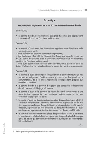 L’objectivité de l’évaluation de la corporate governance 155 
© Groupe Eyrolles 
En pratique 
Les principales dispositions de la loi SOX en matière de comité d’audit 
Section 202 
• Le comité d’audit, ou les membres désignés du comité pré approuve(nt) 
tout service fourni par l’auditeur indépendant. 
Section 204 
• Le comité d’audit tient des discussions régulières avec l’auditeur indé-pendant 
concernant : 
– toute politique ou pratique comptable importante ; 
– tout traitement alternatif de l’information financière dans le cadre des 
PCGR1 ayant été discutés avec la direction (incidences d’un tel traitement, 
position de l’auditeur indépendant) ; 
– toute autre communication écrite entre l’auditeur et la direction, dont les 
lettres d’affirmation de cette dernière et le sommaire des écarts non ajustés. 
Section 301 
• Le comité d’audit est composé intégralement d’administrateurs qui res-pectent 
les exigences d’indépendance, y compris sur les questions de 
rémunérations, de la loi et des règlements correspondants propres aux 
autorités boursières. 
• le comité d’audit a le pouvoir d’engager des conseillers indépendants 
dans la mesure où il le juge nécessaire. 
• le comité d’audit a le pouvoir de réunir les fonds nécessaires à une 
rémunération appropriée des auditeurs indépendants et de tout 
conseiller engagé par ses soins. 
• le comité d’audit est directement responsable des points suivants relatifs à 
l’auditeur indépendant : sélection, rémunération, supervision de la mis-sion, 
non-renouvellement (le cas échéant), arbitrage de tout conflit avec la 
direction, supervision de tout problème ou de toute difficulté liés à l’audit 
ainsi que des réponses de la direction sur ces problèmes ou difficultés. 
• le comité d’audit doit mettre en place des procédures visant à permettre 
la soumission confidentielle et anonyme, par des employés de la compa-gnie, 
de points qui semblent problématiques sur le plan de la comptabi-lité 
ou de l’audit. 
…/… 
1. Principes comptables généralement reconnus. 
 