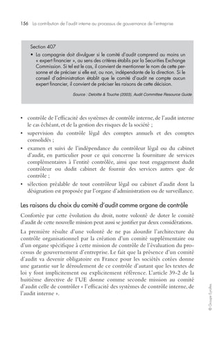 156 La contribution de l’audit interne au processus de gouvernance de l’entreprise 
© Groupe Eyrolles 
Section 407 
• La compagnie doit divulguer si le comité d’audit comprend au moins un 
« expert financier », au sens des critères établis par la Securities Exchange 
Commission. Si tel est le cas, il convient de mentionner le nom de cette per-sonne 
et de préciser si elle est, ou non, indépendante de la direction. Si le 
conseil d’administration établit que le comité d’audit ne compte aucun 
expert financier, il convient de préciser les raisons de cette décision. 
Source : Deloitte & Touche (2003), Audit Committee Resource Guide 
• contrôle de l’efficacité des systèmes de contrôle interne, de l’audit interne 
le cas échéant, et de la gestion des risques de la société ; 
• supervision du contrôle légal des comptes annuels et des comptes 
consolidés ; 
• examen et suivi de l’indépendance du contrôleur légal ou du cabinet 
d’audit, en particulier pour ce qui concerne la fourniture de services 
complémentaires à l’entité contrôlée, ainsi que tout engagement dudit 
contrôleur ou dudit cabinet de fournir des services autres que de 
contrôle ; 
• sélection préalable de tout contrôleur légal ou cabinet d’audit dont la 
désignation est proposée par l’organe d’administration ou de surveillance. 
Les raisons du choix du comité d’audit comme organe de contrôle 
Confortée par cette évolution du droit, notre volonté de doter le comité 
d’audit de cette nouvelle mission peut aussi se justifier par deux considérations. 
La première résulte d’une volonté de ne pas alourdir l’architecture du 
contrôle organisationnel par la création d’un comité supplémentaire ou 
d’un organe spécifique à cette mission de contrôle de l’évaluation du pro-cessus 
de gouvernement d’entreprise. Le fait que la présence d’un comité 
d’audit va devenir obligatoire en France pour les sociétés cotées donne 
une garantie sur le déroulement de ce contrôle d’autant que les textes de 
loi y font implicitement ou explicitement référence. L’article 39-2 de la 
huitième directive de l’UE donne comme seconde mission au comité 
d’audit celle de contrôler « l’efficacité des systèmes de contrôle interne, de 
l’audit interne ». 
 