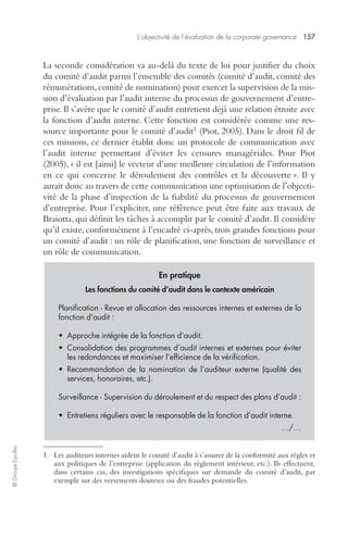 L’objectivité de l’évaluation de la corporate governance 157 
© Groupe Eyrolles 
La seconde considération va au-delà du texte de loi pour justifier du choix 
du comité d’audit parmi l’ensemble des comités (comité d’audit, comité des 
rémunérations, comité de nomination) pour exercer la supervision de la mis-sion 
d’évaluation par l’audit interne du processus de gouvernement d’entre-prise. 
Il s’avère que le comité d’audit entretient déjà une relation étroite avec 
la fonction d’audit interne. Cette fonction est considérée comme une res-source 
importante pour le comité d’audit1 (Piot, 2005). Dans le droit fil de 
ces missions, ce dernier établit donc un protocole de communication avec 
l’audit interne permettant d’éviter les censures managériales. Pour Piot 
(2005), « il est [ainsi] le vecteur d’une meilleure circulation de l’information 
en ce qui concerne le déroulement des contrôles et la découverte ». Il y 
aurait donc au travers de cette communication une optimisation de l’objecti-vité 
de la phase d’inspection de la fiabilité du processus de gouvernement 
d’entreprise. Pour l’expliciter, une référence peut être faite aux travaux de 
Braiotta, qui définit les tâches à accomplir par le comité d’audit. Il considère 
qu’il existe, conformément à l’encadré ci-après, trois grandes fonctions pour 
un comité d’audit : un rôle de planification, une fonction de surveillance et 
un rôle de communication. 
En pratique 
Les fonctions du comité d’audit dans le contexte américain 
Planification - Revue et allocation des ressources internes et externes de la 
fonction d’audit : 
• Approche intégrée de la fonction d’audit. 
• Consolidation des programmes d’audit internes et externes pour éviter 
les redondances et maximiser l’efficience de la vérification. 
• Recommandation de la nomination de l’auditeur externe (qualité des 
services, honoraires, etc.). 
Surveillance - Supervision du déroulement et du respect des plans d’audit : 
• Entretiens réguliers avec le responsable de la fonction d’audit interne. 
…/… 
1. Les auditeurs internes aident le comité d’audit à s’assurer de la conformité aux règles et 
aux politiques de l’entreprise (application du règlement intérieur, etc.). Ils effectuent, 
dans certains cas, des investigations spécifiques sur demande du comité d’audit, par 
exemple sur des versements douteux ou des fraudes potentielles. 
 