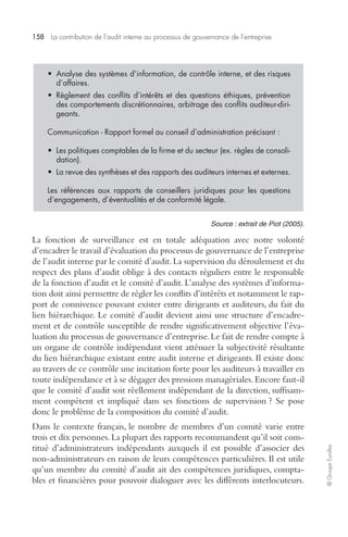 158 La contribution de l’audit interne au processus de gouvernance de l’entreprise 
© Groupe Eyrolles 
• Analyse des systèmes d’information, de contrôle interne, et des risques 
d’affaires. 
• Règlement des conflits d’intérêts et des questions éthiques, prévention 
des comportements discrétionnaires, arbitrage des conflits auditeur-diri-geants. 
Communication - Rapport formel au conseil d’administration précisant : 
• Les politiques comptables de la firme et du secteur (ex. règles de consoli-dation). 
• La revue des synthèses et des rapports des auditeurs internes et externes. 
Les références aux rapports de conseillers juridiques pour les questions 
d’engagements, d’éventualités et de conformité légale. 
Source : extrait de Piot (2005). 
La fonction de surveillance est en totale adéquation avec notre volonté 
d’encadrer le travail d’évaluation du processus de gouvernance de l’entreprise 
de l’audit interne par le comité d’audit. La supervision du déroulement et du 
respect des plans d’audit oblige à des contacts réguliers entre le responsable 
de la fonction d’audit et le comité d’audit. L’analyse des systèmes d’informa-tion 
doit ainsi permettre de régler les conflits d’intérêts et notamment le rap-port 
de connivence pouvant exister entre dirigeants et auditeurs, du fait du 
lien hiérarchique. Le comité d’audit devient ainsi une structure d’encadre-ment 
et de contrôle susceptible de rendre significativement objective l’éva-luation 
du processus de gouvernance d’entreprise. Le fait de rendre compte à 
un organe de contrôle indépendant vient atténuer la subjectivité résultante 
du lien hiérarchique existant entre audit interne et dirigeants. Il existe donc 
au travers de ce contrôle une incitation forte pour les auditeurs à travailler en 
toute indépendance et à se dégager des pressions managériales. Encore faut-il 
que le comité d’audit soit réellement indépendant de la direction, suffisam-ment 
compétent et impliqué dans ses fonctions de supervision ? Se pose 
donc le problème de la composition du comité d’audit. 
Dans le contexte français, le nombre de membres d’un comité varie entre 
trois et dix personnes. La plupart des rapports recommandent qu’il soit cons-titué 
d’administrateurs indépendants auxquels il est possible d’associer des 
non-administrateurs en raison de leurs compétences particulières. Il est utile 
qu’un membre du comité d’audit ait des compétences juridiques, compta-bles 
et financières pour pouvoir dialoguer avec les différents interlocuteurs. 
 