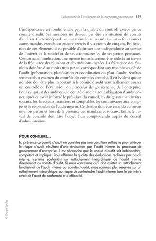 L’objectivité de l’évaluation de la corporate governance 159 
© Groupe Eyrolles 
L’indépendance est fondamentale pour la qualité du contrôle exercé par ce 
comité d’audit. Ses membres ne doivent pas être en situation de conflits 
d’intérêts. Cette indépendance est mesurée au regard des autres fonctions et 
autres mandats exercés, ou encore exercés il y a moins de cinq ans. En fonc-tion 
de ces éléments, il est possible d’affirmer une indépendance au service 
de l’intérêt de la société et de ses actionnaires ou de ses parties prenantes. 
Concernant l’implication, une mesure imparfaite peut être réalisée au travers 
de la fréquence des réunions et des auditions menées. La fréquence des réu-nions 
doit être d’au moins trois par an, correspondant aux trois phases clés de 
l’audit (présentation, planification et coordination du plan d’audit, résultats 
semestriels et examen du contrôle des comptes annuels). Il est évident que ce 
nombre doit être plus important si le comité d’audit veut réellement assurer 
un contrôle de l’évaluation du processus de gouvernance de l’entreprise. 
Pour ce qui est des auditions, le comité d’audit a pour obligation d’audition-ner, 
après en avoir informé le président du conseil, les dirigeants mandataires 
sociaux, les directeurs financiers et comptables, les commissaires aux comp-tes 
et le responsable de l’audit interne. Ce dernier doit être entendu au moins 
une fois par an et hors de la présence des mandataires sociaux. Enfin, le tra-vail 
de contrôle doit faire l’objet d’un compte-rendu auprès du conseil 
d’administration. 
POUR CONCLURE… 
La présence du comité d’audit ne constitue pas une condition suffisante pour atténuer 
le risque d’audit résultant d’une évaluation par l’audit interne du processus de 
gouvernance d’entreprise. Il est nécessaire que le comité d’audit soit indépendant, 
compétent et impliqué. Pour affirmer la qualité des évaluations réalisées par l’audit 
interne, certains souhaitent un rattachement hiérarchique de l’audit interne 
directement au comité d’audit. Si nous concevons qu’il doit exister un rattachement 
fonctionnel de l’audit interne au comité d’audit, nous sommes plus réservés sur un 
rattachement hiérarchique, au risque de contraindre l’audit interne dans le périmètre 
étroit de l’audit de conformité et d’efficacité. 
 