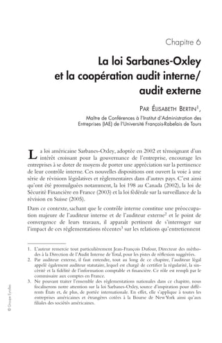 © Groupe Eyrolles 
Chapitre 6 
La loi Sarbanes-Oxley 
et la coopération audit interne/ 
audit externe 
PAR ÉLISABETH BERTIN1, 
Maître de Conférences à l’Institut d’Administration des 
Entreprises (IAE) de l’Université François-Rabelais de Tours 
a loi américaine Sarbanes-Oxley, adoptée en 2002 et témoignant d’un 
intérêt croissant pour la gouvernance de l’entreprise, encourage les 
L 
entreprises à se doter de moyens de porter une appréciation sur la pertinence 
de leur contrôle interne. Ces nouvelles dispositions ont ouvert la voie à une 
série de révisions législatives et réglementaires dans d’autres pays. C’est ainsi 
qu’ont été promulguées notamment, la loi 198 au Canada (2002), la loi de 
Sécurité Financière en France (2003) et la loi fédérale sur la surveillance de la 
révision en Suisse (2005). 
Dans ce contexte, sachant que le contrôle interne constitue une préoccupa-tion 
majeure de l’auditeur interne et de l’auditeur externe2 et le point de 
convergence de leurs travaux, il apparaît pertinent de s’interroger sur 
l’impact de ces réglementations récentes3 sur les relations qu’entretiennent 
1. L’auteur remercie tout particulièrement Jean-François Dufour, Directeur des métho-des 
à la Direction de l’Audit Interne de Total, pour les pistes de réflexion suggérées. 
2. Par auditeur externe, il faut entendre, tout au long de ce chapitre, l’auditeur légal 
appelé également auditeur statutaire, lequel est chargé de certifier la régularité, la sin-cérité 
et la fidélité de l’information comptable et financière. Ce rôle est rempli par le 
commissaire aux comptes en France. 
3. Ne pouvant traiter l’ensemble des réglementations nationales dans ce chapitre, nous 
focaliserons notre attention sur la loi Sarbanes-Oxley, source d’inspiration pour diffé-rents 
États et, de plus, de portée internationale. En effet, elle s’applique à toutes les 
entreprises américaines et étrangères cotées à la Bourse de New York ainsi qu’aux 
filiales des sociétés américaines. 
 