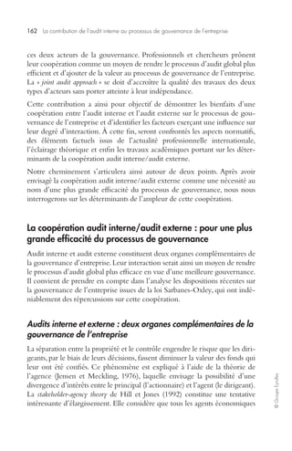 162 La contribution de l’audit interne au processus de gouvernance de l’entreprise 
© Groupe Eyrolles 
ces deux acteurs de la gouvernance. Professionnels et chercheurs prônent 
leur coopération comme un moyen de rendre le processus d’audit global plus 
efficient et d’ajouter de la valeur au processus de gouvernance de l’entreprise. 
La « joint audit approach » se doit d’accroître la qualité des travaux des deux 
types d’acteurs sans porter atteinte à leur indépendance. 
Cette contribution a ainsi pour objectif de démontrer les bienfaits d’une 
coopération entre l’audit interne et l’audit externe sur le processus de gou-vernance 
de l’entreprise et d’identifier les facteurs exerçant une influence sur 
leur degré d’interaction. À cette fin, seront confrontés les aspects normatifs, 
des éléments factuels issus de l’actualité professionnelle internationale, 
l’éclairage théorique et enfin les travaux académiques portant sur les déter-minants 
de la coopération audit interne/audit externe. 
Notre cheminement s’articulera ainsi autour de deux points. Après avoir 
envisagé la coopération audit interne/audit externe comme une nécessité au 
nom d’une plus grande efficacité du processus de gouvernance, nous nous 
interrogerons sur les déterminants de l’ampleur de cette coopération. 
La coopération audit interne/audit externe : pour une plus 
grande efficacité du processus de gouvernance 
Audit interne et audit externe constituent deux organes complémentaires de 
la gouvernance d’entreprise. Leur interaction serait ainsi un moyen de rendre 
le processus d’audit global plus efficace en vue d’une meilleure gouvernance. 
Il convient de prendre en compte dans l’analyse les dispositions récentes sur 
la gouvernance de l’entreprise issues de la loi Sarbanes-Oxley, qui ont indé-niablement 
des répercussions sur cette coopération. 
Audits interne et externe : deux organes complémentaires de la 
gouvernance de l’entreprise 
La séparation entre la propriété et le contrôle engendre le risque que les diri-geants, 
par le biais de leurs décisions, fassent diminuer la valeur des fonds qui 
leur ont été confiés. Ce phénomène est expliqué à l’aide de la théorie de 
l’agence (Jensen et Meckling, 1976), laquelle envisage la possibilité d’une 
divergence d’intérêts entre le principal (l’actionnaire) et l’agent (le dirigeant). 
La stakeholder-agency theory de Hill et Jones (1992) constitue une tentative 
intéressante d’élargissement. Elle considère que tous les agents économiques 
 