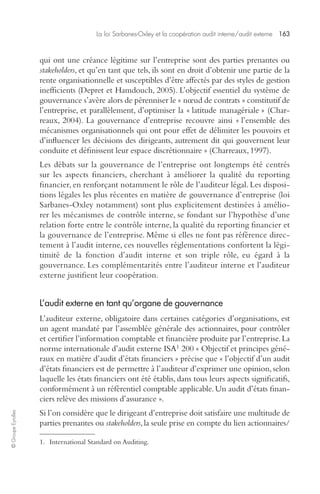 La loi Sarbanes-Oxley et la coopération audit interne/audit externe 163 
© Groupe Eyrolles 
qui ont une créance légitime sur l’entreprise sont des parties prenantes ou 
stakeholders, et qu’en tant que tels, ils sont en droit d’obtenir une partie de la 
rente organisationnelle et susceptibles d’être affectés par des styles de gestion 
inefficients (Depret et Hamdouch, 2005). L’objectif essentiel du système de 
gouvernance s’avère alors de pérenniser le « noeud de contrats » constitutif de 
l’entreprise, et parallèlement, d’optimiser la « latitude managériale » (Char-reaux, 
2004). La gouvernance d’entreprise recouvre ainsi « l’ensemble des 
mécanismes organisationnels qui ont pour effet de délimiter les pouvoirs et 
d’influencer les décisions des dirigeants, autrement dit qui gouvernent leur 
conduite et définissent leur espace discrétionnaire » (Charreaux, 1997). 
Les débats sur la gouvernance de l’entreprise ont longtemps été centrés 
sur les aspects financiers, cherchant à améliorer la qualité du reporting 
financier, en renforçant notamment le rôle de l’auditeur légal. Les disposi-tions 
légales les plus récentes en matière de gouvernance d’entreprise (loi 
Sarbanes-Oxley notamment) sont plus explicitement destinées à amélio-rer 
les mécanismes de contrôle interne, se fondant sur l’hypothèse d’une 
relation forte entre le contrôle interne, la qualité du reporting financier et 
la gouvernance de l’entreprise. Même si elles ne font pas référence direc-tement 
à l’audit interne, ces nouvelles réglementations confortent la légi-timité 
de la fonction d’audit interne et son triple rôle, eu égard à la 
gouvernance. Les complémentarités entre l’auditeur interne et l’auditeur 
externe justifient leur coopération. 
L’audit externe en tant qu’organe de gouvernance 
L’auditeur externe, obligatoire dans certaines catégories d’organisations, est 
un agent mandaté par l’assemblée générale des actionnaires, pour contrôler 
et certifier l’information comptable et financière produite par l’entreprise. La 
norme internationale d’audit externe ISA1 200 « Objectif et principes géné-raux 
en matière d’audit d’états financiers » précise que « l’objectif d’un audit 
d’états financiers est de permettre à l’auditeur d’exprimer une opinion, selon 
laquelle les états financiers ont été établis, dans tous leurs aspects significatifs, 
conformément à un référentiel comptable applicable. Un audit d’états finan-ciers 
relève des missions d’assurance ». 
Si l’on considère que le dirigeant d’entreprise doit satisfaire une multitude de 
parties prenantes ou stakeholders, la seule prise en compte du lien actionnaires/ 
1. International Standard on Auditing. 
 