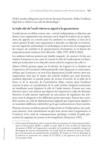 La loi Sarbanes-Oxley et la coopération audit interne/audit externe 165 
© Groupe Eyrolles 
(H3C) rendue obligatoire par la loi de Sécurité Financière. Enfin, l’auditeur 
légal doit se référer à un code de déontologie1. 
Le triple rôle de l’audit interne eu égard à la gouvernance 
L’audit interne est défini comme une « activité indépendante et objective qui 
donne à une organisation une assurance sur le degré de maîtrise de ses opéra-tions, 
lui apporte ses conseils pour les améliorer et contribue à créer de la 
valeur ajoutée. Il aide cette organisation à atteindre ses objectifs en évaluant, 
par une approche systématique et méthodique, ses processus de management 
des risques, de contrôle et de gouvernement d’entreprise, et en faisant des 
propositions pour renforcer leur efficacité » (IIA, 1999 ; IFACI, 2002). 
Les auditeurs internes portent une double casquette : ils assurent à la fois une 
mission d’assurance et une autre de conseil. Le rôle de l’audit interne est déter-miné 
par la direction et ses objectifs varient selon les exigences de celle-ci. 
Adams (1994), prenant appui sur la théorie de l’agence et se fondant sur 
l’importance de l’asymétrie informationnelle entre dirigeants et actionnaires, 
indique que la présence ou non d’un département d’audit interne dans une 
organisation, ainsi que la nature des activités réalisées par cette fonction, 
semblent dépendre en grande partie du secteur d’activité, de la taille de la 
firme et de la structure de l’actionnariat. Mais, comme pour l’auditeur 
externe, la prise en considération de la seule relation dirigeant/actionnaire 
est insuffisante pour légitimer le rôle de l’audit interne, d’autant que cette 
fonction exerce une mission qui dépasse très largement le cadre du domaine 
financier. L’audit interne représente un mécanisme de régulation des rela-tions 
entre le dirigeant et les différentes parties prenantes. Il peut être consi-déré 
comme un coût de dédouanement supporté par l’agent pour signaler à 
ses mandants (différents stakeholders) qu’il agit conformément à leurs intérêts. 
Plusieurs facteurs semblent garantir l’objectivité et l’indépendance des audi-teurs 
internes : leur rattachement au plus haut niveau dans l’organisation et 
l’existence d’un canal de communication spécifique (comité d’audit) per-mettant 
de rapporter les erreurs et les irrégularités (Ponemon, 1991). 
1. L’International Federation of Accountants’ Ethics Committee de l’International Feder-ation 
of Accountants (IFAC) a publié en juin 2005 le Code of Ethics for Professional 
Accountants. L’IFAC est l’organisation mondiale de la profession comptable, chargée de 
développer des normes internationales sur l’audit légal, les missions d’assurance, l’éthi-que 
et la formation des professionnels comptables. En France, le Code de déontologie de 
la profession de commissaire aux comptes de la CNCC a été approuvé par le décret du 
16 novembre 2005. 
 