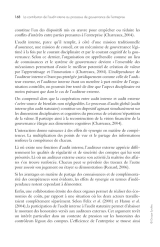 168 La contribution de l’audit interne au processus de gouvernance de l’entreprise 
© Groupe Eyrolles 
constitue l’un des dispositifs mis en oeuvre pour empêcher ou réduire les 
conflits d’intérêts entre parties prenantes à l’entreprise (Charreaux, 2004). 
L’audit interne, parce qu’il remplit, à côté d’une mission traditionnelle 
d’assurance, une mission de conseil, est un mécanisme de gouvernance légi-timé 
à la fois par le courant disciplinaire et par le courant cognitif de la gou-vernance. 
Selon ce dernier, l’organisation est appréhendée comme un lieu 
de connaissances et le système de gouvernance devient « l’ensemble des 
mécanismes permettant d’avoir le meilleur potentiel de création de valeur 
par l’apprentissage et l’innovation » (Charreaux, 2004). L’indépendance de 
l’auditeur interne n’étant pas protégée juridiquement comme celle de l’audi-teur 
externe, et l’auditeur interne étant un membre à part entière de l’orga-nisation 
contrôlée, on pourrait être tenté de dire que l’aspect disciplinaire est 
moins puissant que dans le cas de l’auditeur externe. 
On comprend alors que la coopération entre audit interne et audit externe 
s’avère source de bienfaits non négligeables. Le processus d’audit global (audit 
interne plus audit statutaire) constitue un dispositif agissant simultanément sur 
les dimensions disciplinaires et cognitives du processus de création/répartition 
de la valeur. Il participe ainsi à la reconstruction de la vision financière de la 
gouvernance élargie aux dimensions cognitives (Charreaux, 2004). 
L’interaction donne naissance à des effets de synergie en matière de compé-tences. 
La multiplication des points de vue et le partage des informations 
renforce la compétence de chacun. 
Là où existe une fonction d’audit interne, l’auditeur externe apprécie diffé-remment 
les qualités de régularité et de sincérité des comptes qui lui sont 
présentés. Là où un auditeur externe exerce son activité, la maîtrise des affai-res 
s’en trouve renforcée. Chacun peut se prévaloir des travaux de l’autre 
pour asseoir son jugement ou étayer sa démonstration (Renard, 2006). 
Si les avantages en matière de partage des connaissances et de complémenta-rité 
des compétences sont évidents, les effets de synergie en termes d’indé-pendance 
restent cependant à démontrer. 
Enfin, une collaboration étroite des deux organes permet de réaliser des éco-nomies 
de coûts, par rapport à une situation où les deux acteurs travaille-raient 
complètement séparément. Selon Felix et al. (2001) et Haron et al. 
(2004), la participation de l’audit interne à l’audit statutaire permet d’abaisser 
le montant des honoraires versés aux auditeurs externes. Cet argument revêt 
un intérêt particulier dans un contexte de pression sur les honoraires des 
contrôleurs légaux des comptes. L’efficience de l’entreprise se trouve ainsi 
 
