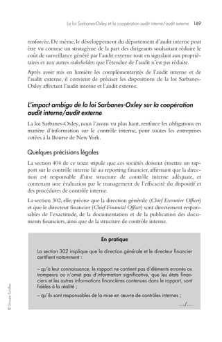 La loi Sarbanes-Oxley et la coopération audit interne/audit externe 169 
© Groupe Eyrolles 
renforcée. De même, le développement du département d’audit interne peut 
être vu comme un stratagème de la part des dirigeants souhaitant réduire le 
coût de surveillance généré par l’audit externe tout en signalant aux proprié-taires 
et aux autres stakeholders que l’étendue de l’audit n’est pas réduite. 
Après avoir mis en lumière les complémentarités de l’audit interne et de 
l’audit externe, il convient de préciser les dispositions de la loi Sarbanes- 
Oxley affectant l’audit interne et l’audit externe. 
L’impact ambigu de la loi Sarbanes-Oxley sur la coopération 
audit interne/audit externe 
La loi Sarbanes-Oxley, nous l’avons vu plus haut, renforce les obligations en 
matière d’information sur le contrôle interne, pour toutes les entreprises 
cotées à la Bourse de New York. 
Quelques précisions légales 
La section 404 de ce texte stipule que ces sociétés doivent émettre un rap-port 
sur le contrôle interne lié au reporting financier, affirmant que la direc-tion 
est responsable d’une structure de contrôle interne adéquate, et 
contenant une évaluation par le management de l’efficacité du dispositif et 
des procédures de contrôle interne. 
La section 302, elle, précise que la direction générale (Chief Executive Officer) 
et que le directeur financier (Chief Financial Officer) sont directement respon-sables 
de l’exactitude, de la documentation et de la publication des docu-ments 
financiers, ainsi que de la structure de contrôle interne. 
En pratique 
La section 302 implique que la direction générale et le directeur financier 
certifient notamment : 
– qu’à leur connaissance, le rapport ne contient pas d’éléments erronés ou 
trompeurs ou n’omet pas d’information significative, que les états finan-ciers 
et les autres informations financières contenues dans le rapport, sont 
fidèles à la réalité ; 
– qu’ils sont responsables de la mise en oeuvre de contrôles internes ; 
…/… 
 