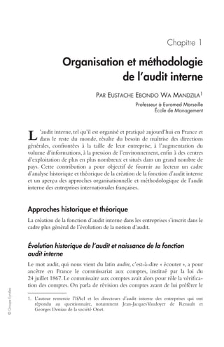 © Groupe Eyrolles 
Chapitre 1 
Organisation et méthodologie 
de l’audit interne 
P 
AR 
EUSTACHE EBONDO WA MANDZILA1 
Professeur à Euromed Marseille 
École de Management 
’audit interne, tel qu’il est organisé et pratiqué aujourd’hui en France et 
dans le reste du monde, résulte du besoin de maîtrise des directions 
L 
générales, confrontées à la taille de leur entreprise, à l’augmentation du 
volume d’informations, à la pression de l’environnement, enfin à des centres 
d’exploitation de plus en plus nombreux et situés dans un grand nombre de 
pays. Cette contribution a pour objectif de fournir au lecteur un cadre 
d’analyse historique et théorique de la création de la fonction d’audit interne 
et un aperçu des approches organisationnelle et méthodologique de l’audit 
interne des entreprises internationales françaises. 
Approches historique et théorique 
La création de la fonction d’audit interne dans les entreprises s’inscrit dans le 
cadre plus général de l’évolution de la notion d’audit. 
Évolution historique de l’audit et naissance de la fonction 
audit interne 
Le mot audit, qui nous vient du latin audire, c’est-à-dire « écouter », a pour 
ancêtre en France le commissariat aux comptes, institué par la loi du 
24 juillet 1867. Le commissaire aux comptes avait alors pour rôle la vérifica-tion 
des comptes. On parla de révision des comptes avant de lui préférer le 
1. L’auteur remercie l’IfAcI et les directeurs d’audit interne des entreprises qui ont 
répondu au questionnaire, notamment Jean-Jacques Vaudoyer de Renault et 
Georges Deniau de la société Onet. 
 