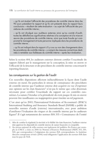 170 La contribution de l’audit interne au processus de gouvernance de l’entreprise 
– qu’ils ont évalué l’efficacité des procédures de contrôle interne dans les 
90 jours précédant le rapport et qu’ils ont présenté dans le rapport leurs 
conclusions – résultant de cette évaluation – au sujet de l’efficacité des pro-cédures 
de contrôle interne ; 
– qu’ils ont divulgué aux auditeurs externes ainsi qu’au comité d’audit, 
toutes les défaillances significatives relatives à la conception et à la mise en 
oeuvre des procédures de contrôle interne, ainsi que toute fraude qui com-promet 
le management et toute personne impliquée dans les procédures de 
contrôle interne ; 
– qu’ils ont indiqué dans le rapport s’il y a eu ou non des changements dans 
les procédures de contrôle interne – y compris les mesures correctrices desti-nées 
à remédier aux faiblesses du contrôle interne – après leur évaluation. 
© Groupe Eyrolles Selon la section 404, les auditeurs externes doivent certifier l’exactitude du 
rapport élaboré par le management sur la conception, la mise en oeuvre et 
l’efficacité de la structure et des procédures de contrôle interne concernant le 
reporting financier. 
Les conséquences sur la gestion de l’audit 
Ces nouvelles dispositions affectent inéluctablement la façon dont l’audit 
externe est mené. En particulier, le niveau de connaissance des procédures 
de contrôle interne que l’auditeur externe doit acquérir en vue d’exprimer 
une opinion sur les états financiers1 n’est pas le même que celui désormais 
nécessaire pour certifier l’exactitude du rapport sur ces contrôles eux-mêmes. 
La nature, l’étendue et la périodicité des tests jusque-là mis en oeuvre 
peuvent être insuffisantes ou inappropriées pour émettre un tel jugement. 
C’est ainsi qu’en 2003, l’International Federation of Accountant’s (IFAC’s) 
International Auditing and Assurance Standards Board (IAASB) a publié de 
nouvelles normes d’audit (externe) internationales, avec pour ambition 
d’améliorer l’évaluation des risques et du contrôle interne par les auditeurs 
légaux2. Il s’agit notamment des normes ISA 315 « Connaissance de l’entité 
1. Afin de certifier la régularité, la sincérité et la fidélité des états financiers, l’auditeur externe 
doit apprécier les dispositifs de contrôle interne de nature financière et comptable. 
2. Au niveau national, de telles normes ont également été publiées. En France, par exem-ple, 
la CNCC a émis en 2006 les Normes d’Exercice Professionnel (NEP) 315, 330, 
500, qui correspondent à l’adaptation des normes ISA correspondantes. La huitième 
directive européenne révisée (2006) rend obligatoire l’application des normes ISA dans 
tous les pays de l’UE. 
 