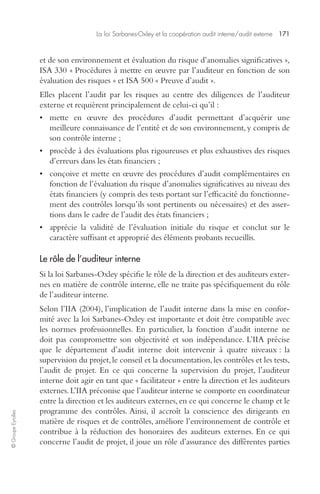 La loi Sarbanes-Oxley et la coopération audit interne/audit externe 171 
© Groupe Eyrolles 
et de son environnement et évaluation du risque d’anomalies significatives », 
ISA 330 « Procédures à mettre en oeuvre par l’auditeur en fonction de son 
évaluation des risques » et ISA 500 « Preuve d’audit ». 
Elles placent l’audit par les risques au centre des diligences de l’auditeur 
externe et requièrent principalement de celui-ci qu’il : 
• mette en oeuvre des procédures d’audit permettant d’acquérir une 
meilleure connaissance de l’entité et de son environnement, y compris de 
son contrôle interne ; 
• procède à des évaluations plus rigoureuses et plus exhaustives des risques 
d’erreurs dans les états financiers ; 
• conçoive et mette en oeuvre des procédures d’audit complémentaires en 
fonction de l’évaluation du risque d’anomalies significatives au niveau des 
états financiers (y compris des tests portant sur l’efficacité du fonctionne-ment 
des contrôles lorsqu’ils sont pertinents ou nécessaires) et des asser-tions 
dans le cadre de l’audit des états financiers ; 
• apprécie la validité de l’évaluation initiale du risque et conclut sur le 
caractère suffisant et approprié des éléments probants recueillis. 
Le rôle de l’auditeur interne 
Si la loi Sarbanes-Oxley spécifie le rôle de la direction et des auditeurs exter-nes 
en matière de contrôle interne, elle ne traite pas spécifiquement du rôle 
de l’auditeur interne. 
Selon l’IIA (2004), l’implication de l’audit interne dans la mise en confor-mité 
avec la loi Sarbanes-Oxley est importante et doit être compatible avec 
les normes professionnelles. En particulier, la fonction d’audit interne ne 
doit pas compromettre son objectivité et son indépendance. L’IIA précise 
que le département d’audit interne doit intervenir à quatre niveaux : la 
supervision du projet, le conseil et la documentation, les contrôles et les tests, 
l’audit de projet. En ce qui concerne la supervision du projet, l’auditeur 
interne doit agir en tant que « facilitateur » entre la direction et les auditeurs 
externes. L’IIA préconise que l’auditeur interne se comporte en coordinateur 
entre la direction et les auditeurs externes, en ce qui concerne le champ et le 
programme des contrôles. Ainsi, il accroît la conscience des dirigeants en 
matière de risques et de contrôles, améliore l’environnement de contrôle et 
contribue à la réduction des honoraires des auditeurs externes. En ce qui 
concerne l’audit de projet, il joue un rôle d’assurance des différentes parties 
 