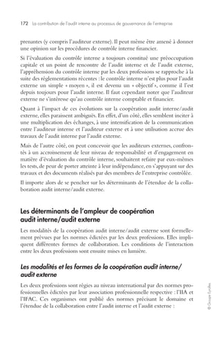 172 La contribution de l’audit interne au processus de gouvernance de l’entreprise 
© Groupe Eyrolles 
prenantes (y compris l’auditeur externe). Il peut même être amené à donner 
une opinion sur les procédures de contrôle interne financier. 
Si l’évaluation du contrôle interne a toujours constitué une préoccupation 
capitale et un point de rencontre de l’audit interne et de l’audit externe, 
l’appréhension du contrôle interne par les deux professions se rapproche à la 
suite des réglementations récentes : le contrôle interne n’est plus pour l’audit 
externe un simple « moyen », il est devenu un « objectif », comme il l’est 
depuis toujours pour l’audit interne. Il faut cependant noter que l’auditeur 
externe ne s’intéresse qu’au contrôle interne comptable et financier. 
Quant à l’impact de ces évolutions sur la coopération audit interne/audit 
externe, elles paraissent ambiguës. En effet, d’un côté, elles semblent inciter à 
une multiplication des échanges, à une intensification de la communication 
entre l’auditeur interne et l’auditeur externe et à une utilisation accrue des 
travaux de l’audit interne par l’audit externe. 
Mais de l’autre côté, on peut concevoir que les auditeurs externes, confron-tés 
à un accroissement de leur niveau de responsabilité et d’engagement en 
matière d’évaluation du contrôle interne, souhaitent refaire par eux-mêmes 
les tests, de peur de porter atteinte à leur indépendance, en s’appuyant sur des 
travaux et des documents réalisés par des membres de l’entreprise contrôlée. 
Il importe alors de se pencher sur les déterminants de l’étendue de la colla-boration 
audit interne/audit externe. 
Les déterminants de l’ampleur de coopération 
audit interne/audit externe 
Les modalités de la coopération audit interne/audit externe sont formelle-ment 
prévues par les normes édictées par les deux professions. Elles impli-quent 
différentes formes de collaboration. Les conditions de l’interaction 
entre les deux professions sont ensuite mises en lumière. 
Les modalités et les formes de la coopération audit interne/ 
audit externe 
Les deux professions sont régies au niveau international par des normes pro-fessionnelles 
édictées par leur association professionnelle respective : l’IIA et 
l’IFAC. Ces organismes ont publié des normes précisant le domaine et 
l’étendue de la collaboration entre l’audit interne et l’audit externe : 
 