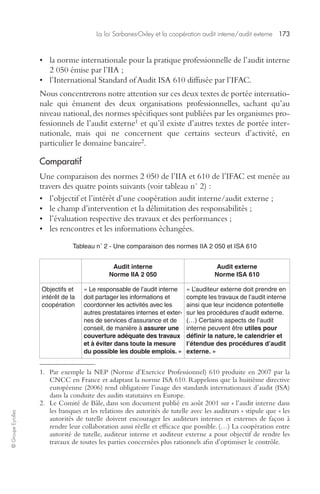 La loi Sarbanes-Oxley et la coopération audit interne/audit externe 173 
© Groupe Eyrolles 
• la norme internationale pour la pratique professionnelle de l’audit interne 
2 050 émise par l’IIA ; 
• l’International Standard of Audit ISA 610 diffusée par l’IFAC. 
Nous concentrerons notre attention sur ces deux textes de portée internatio-nale 
qui émanent des deux organisations professionnelles, sachant qu’au 
niveau national, des normes spécifiques sont publiées par les organismes pro-fessionnels 
de l’audit externe1 et qu’il existe d’autres textes de portée inter-nationale, 
mais qui ne concernent que certains secteurs d’activité, en 
particulier le domaine bancaire2. 
Comparatif 
Une comparaison des normes 2 050 de l’IIA et 610 de l’IFAC est menée au 
travers des quatre points suivants (voir tableau n° 2) : 
• l’objectif et l’intérêt d’une coopération audit interne/audit externe ; 
• le champ d’intervention et la délimitation des responsabilités ; 
• l’évaluation respective des travaux et des performances ; 
• les rencontres et les informations échangées. 
Tableau n° 2 - Une comparaison des normes IIA 2 050 et ISA 610 
Audit interne 
Norme IIA 2 050 
Audit externe 
Norme ISA 610 
Objectifs et 
intérêt de la 
coopération 
« Le responsable de l’audit interne 
doit partager les informations et 
coordonner les activités avec les 
autres prestataires internes et exter-nes 
de services d’assurance et de 
conseil, de manière à assurer une 
couverture adéquate des travaux 
et à éviter dans toute la mesure 
du possible les double emplois. » 
« L’auditeur externe doit prendre en 
compte les travaux de l’audit interne 
ainsi que leur incidence potentielle 
sur les procédures d’audit externe. 
(…) Certains aspects de l’audit 
interne peuvent être utiles pour 
définir la nature, le calendrier et 
l’étendue des procédures d’audit 
externe. » 
1. Par exemple la NEP (Norme d’Exercice Professionnel) 610 produite en 2007 par la 
CNCC en France et adaptant la norme ISA 610. Rappelons que la huitième directive 
européenne (2006) rend obligatoire l’usage des standards internationaux d’audit (ISA) 
dans la conduite des audits statutaires en Europe. 
2. Le Comité de Bâle, dans son document publié en août 2001 sur « l’audit interne dans 
les banques et les relations des autorités de tutelle avec les auditeurs » stipule que « les 
autorités de tutelle doivent encourager les auditeurs internes et externes de façon à 
rendre leur collaboration aussi réelle et efficace que possible. (…) La coopération entre 
autorité de tutelle, auditeur interne et auditeur externe a pour objectif de rendre les 
travaux de toutes les parties concernées plus rationnels afin d’optimiser le contrôle. 
 