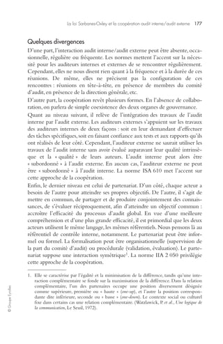 La loi Sarbanes-Oxley et la coopération audit interne/audit externe 177 
© Groupe Eyrolles 
Quelques divergences 
D’une part, l’interaction audit interne/audit externe peut être absente, occa-sionnelle, 
régulière ou fréquente. Les normes mettent l’accent sur la néces-sité 
pour les auditeurs internes et externes de se rencontrer régulièrement. 
Cependant, elles ne nous disent rien quant à la fréquence et à la durée de ces 
réunions. De même, elles ne précisent pas la configuration de ces 
rencontres : réunions en tête-à-tête, en présence de membres du comité 
d’audit, en présence de la direction générale, etc. 
D’autre part, la coopération revêt plusieurs formes. En l’absence de collabo-ration, 
on parlera de simple coexistence des deux organes de gouvernance. 
Quant au niveau suivant, il relève de l’intégration des travaux de l’audit 
interne par l’audit externe. Les auditeurs externes s’appuient sur les travaux 
des auditeurs internes de deux façons : soit en leur demandant d’effectuer 
des tâches spécifiques, soit en faisant confiance aux tests et aux rapports qu’ils 
ont réalisés de leur côté. Cependant, l’auditeur externe ne saurait utiliser les 
travaux de l’audit interne sans avoir évalué auparavant leur qualité intrinsè-que 
et la « qualité » de leurs auteurs. L’audit interne peut alors être 
« subordonné » à l’audit externe. En aucun cas, l’auditeur externe ne peut 
être « subordonné » à l’audit interne. La norme ISA 610 met l’accent sur 
cette approche de la coopération. 
Enfin, le dernier niveau est celui de partenariat. D’un côté, chaque acteur a 
besoin de l’autre pour atteindre ses propres objectifs. De l’autre, il s’agit de 
mettre en commun, de partager et de produire conjointement des connais-sances, 
de s’évaluer réciproquement, afin d’atteindre un objectif commun : 
accroître l’efficacité du processus d’audit global. En vue d’une meilleure 
compréhension et d’une plus grande efficacité, il est primordial que les deux 
acteurs utilisent le même langage, les mêmes référentiels. Nous pensons là au 
référentiel de contrôle interne, notamment. Le partenariat peut être infor-mel 
ou formel. La formalisation peut être organisationnelle (supervision de 
la part du comité d’audit) ou procédurale (validation, évaluation). Le parte-nariat 
suppose une interaction symétrique1. La norme IIA 2 050 privilégie 
cette approche de la coopération. 
1. Elle se caractérise par l’égalité et la minimisation de la différence, tandis qu’une inte-raction 
complémentaire se fonde sur la maximisation de la différence. Dans la relation 
complémentaire, l’un des partenaires occupe une position diversement désignée 
comme supérieure, première ou « haute » (one-up), et l’autre la position correspon-dante 
dite inférieure, seconde ou « basse » (one-down). Le contexte social ou culturel 
fixe dans certains cas une relation complémentaire. (Watzlawick, P. et al., Une logique de 
la communication, Le Seuil, 1972). 
 