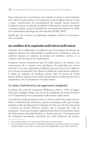 178 La contribution de l’audit interne au processus de gouvernance de l’entreprise 
© Groupe Eyrolles 
Nous estimons que le partenariat est la solution la mieux à même d’ajouter 
de la valeur à la gouvernance de l’entreprise et que l’auditeur interne n’a pas 
à traiter exclusivement ou essentiellement du contrôle interne financier. 
L’auditeur externe ne doit pas considérer l’audit interne comme une simple 
« ressource maison » pour la réalisation de son travail, mais respecter la valeur 
de la contribution spécifique de cette fonction (ECIIA, 2005). 
Quelle que soit sa forme, la coopération implique confiance et reconnais-sance 
mutuelles. 
Les conditions de la coopération audit interne/audit externe 
L’étendue de la collaboration est influencée par l’orientation des travaux des 
auditeurs internes, leur disponibilité, la qualité de la coordination entre les 
auditeurs internes et externes, les besoins de l’auditeur externe et sa 
confiance dans les travaux de l’audit interne. 
L’auditeur externe recherchera l’aide de l’audit interne si les travaux et les 
connaissances de ce dernier sont spécifiques. En particulier, un secteur 
d’activité et/ou une organisation complexes peuvent exercer une influence 
sur le niveau d’interaction. Par ailleurs, la qualité de l’audit interne influence 
le degré de confiance de l’auditeur externe dans les travaux de l’audit 
interne. Enfin, l’existence d’un comité d’audit efficace semble promouvoir la 
coopération entre l’audit interne et l’audit externe. 
Un secteur d’activité et/ou une organisation complexe(s) 
La théorie des coûts de transaction (Williamson, 1985 et 1991) est appro-priée 
pour expliquer l’impact du niveau de complexité du secteur d’activité 
et de l’organisation sur la coopération audit interne/audit externe. 
Cette théorie étudie pourquoi il existe, à côté du marché, des modes alterna-tifs 
de coordination des activités des agents économiques, telles que les orga-nisations 
et plus spécifiquement l’entreprise. Il existe un coût (de transaction) 
à recourir au marché. Plusieurs facteurs sont à l’origine des coûts de 
transaction : d’une part, humains (opportunisme dans les transactions, nature 
de l’information, rationalité limitée) et, d’autre part, liés à l’environnement 
de l’entreprise (incertitude1, spécificité des actifs2, fréquence des transac- 
1. L’incertitude renvoie à la survenance d’aléas liés aux transactions. 
2. Un actif, matériel ou humain, est spécifique quand une transaction requiert un investis-sement 
durable et que celui-ci est peu (ou non) redéployable sur une autre transaction. 
 