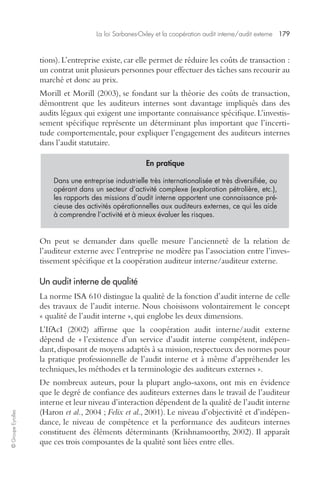 La loi Sarbanes-Oxley et la coopération audit interne/audit externe 179 
© Groupe Eyrolles 
tions). L’entreprise existe, car elle permet de réduire les coûts de transaction : 
un contrat unit plusieurs personnes pour effectuer des tâches sans recourir au 
marché et donc au prix. 
Morill et Morill (2003), se fondant sur la théorie des coûts de transaction, 
démontrent que les auditeurs internes sont davantage impliqués dans des 
audits légaux qui exigent une importante connaissance spécifique. L’investis-sement 
spécifique représente un déterminant plus important que l’incerti-tude 
comportementale, pour expliquer l’engagement des auditeurs internes 
dans l’audit statutaire. 
En pratique 
Dans une entreprise industrielle très internationalisée et très diversifiée, ou 
opérant dans un secteur d’activité complexe (exploration pétrolière, etc.), 
les rapports des missions d’audit interne apportent une connaissance pré-cieuse 
des activités opérationnelles aux auditeurs externes, ce qui les aide 
à comprendre l’activité et à mieux évaluer les risques. 
On peut se demander dans quelle mesure l’ancienneté de la relation de 
l’auditeur externe avec l’entreprise ne modère pas l’association entre l’inves-tissement 
spécifique et la coopération auditeur interne/auditeur externe. 
Un audit interne de qualité 
La norme ISA 610 distingue la qualité de la fonction d’audit interne de celle 
des travaux de l’audit interne. Nous choisissons volontairement le concept 
« qualité de l’audit interne », qui englobe les deux dimensions. 
L’IfAcI (2002) affirme que la coopération audit interne/audit externe 
dépend de « l’existence d’un service d’audit interne compétent, indépen-dant, 
disposant de moyens adaptés à sa mission, respectueux des normes pour 
la pratique professionnelle de l’audit interne et à même d’appréhender les 
techniques, les méthodes et la terminologie des auditeurs externes ». 
De nombreux auteurs, pour la plupart anglo-saxons, ont mis en évidence 
que le degré de confiance des auditeurs externes dans le travail de l’auditeur 
interne et leur niveau d’interaction dépendent de la qualité de l’audit interne 
(Haron et al., 2004 ; Felix et al., 2001). Le niveau d’objectivité et d’indépen-dance, 
le niveau de compétence et la performance des auditeurs internes 
constituent des éléments déterminants (Krishnamoorthy, 2002). Il apparaît 
que ces trois composantes de la qualité sont liées entre elles. 
 